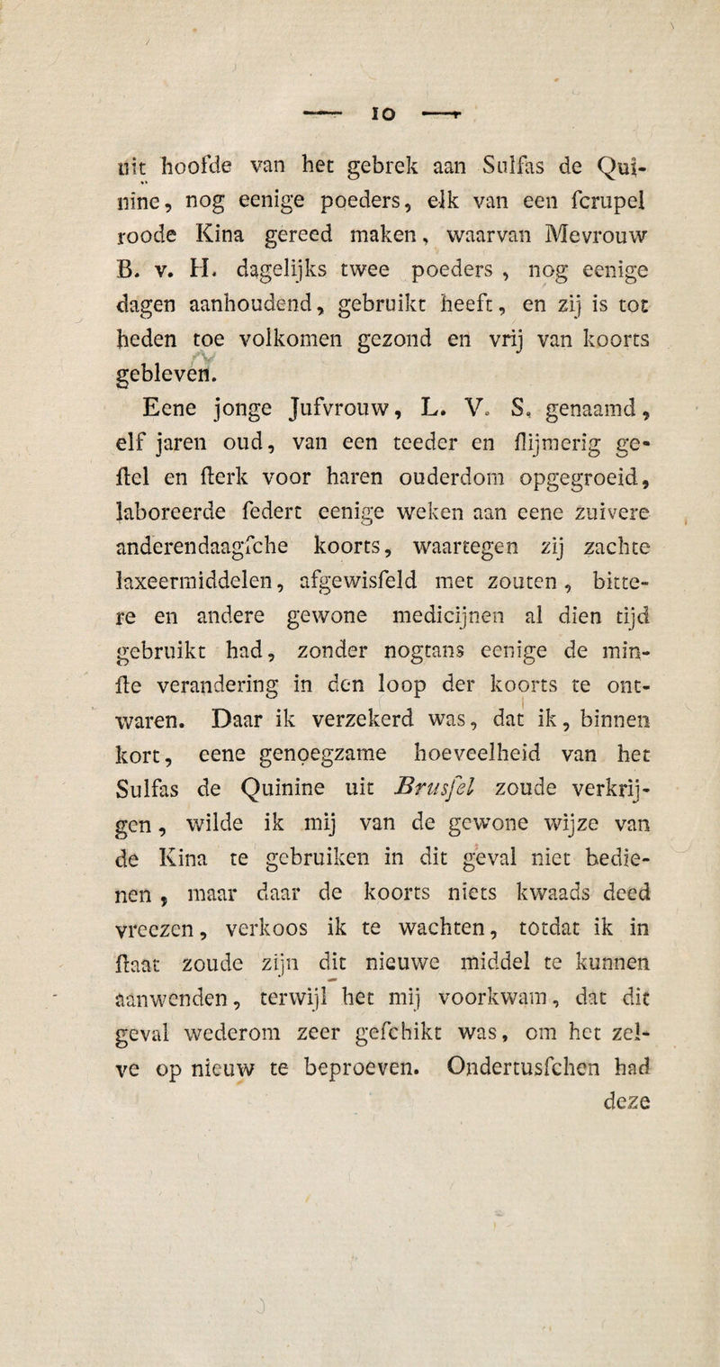 tilt hoofde van het gebrek aan Sulfas de Qui- nine, nog eenige poeders, elk van een fcrupei roode Kina gereed maken, waarvan Mevrouw B. v. H« dagelijks twee poeders , nog eenige dagen aanhoudend, gebruikt heeft, en zij is tot heden toe volkomen gezond en vrij van koorts V' gebleven. Eene jonge Jufvrouw, L. V. S, genaamd, elf jaren oud, van een teeder en {lijmerig ge- ftel en fterk voor haren ouderdom opgegroeid, laboreerde federt eenige weken aan eene zuivere anderendaagfche koorts, waartegen zij zachte laxeermiddelen, afgewisfeld met zouten, bitte¬ re en andere gewone medicijnen al dien tijd gebruikt had, zonder nogtans eenige de min- fle verandering in den loop der koorts te ont¬ waren. Daar ik verzekerd was, dat ik, binnen kort, eene genoegzame hoeveelheid van het Sulfas de Quinine uit Brusfel zoude verkrij¬ gen , wilde ik mij van de gewone wijze van de Kina te gebruiken in dit geval niet bedie¬ nen , maar daar de koorts niets kwaads deed vreczen, verkoos ik te wachten, totdat ik in Haat zoude zijn dit nieuwe middel te kunnen aanwenden, terwijl het mij voorkwam, dat dit geval wederom zeer gefchikt was, om het zel¬ ve op nieuw te beproeven. Ondertusfchen had deze 0