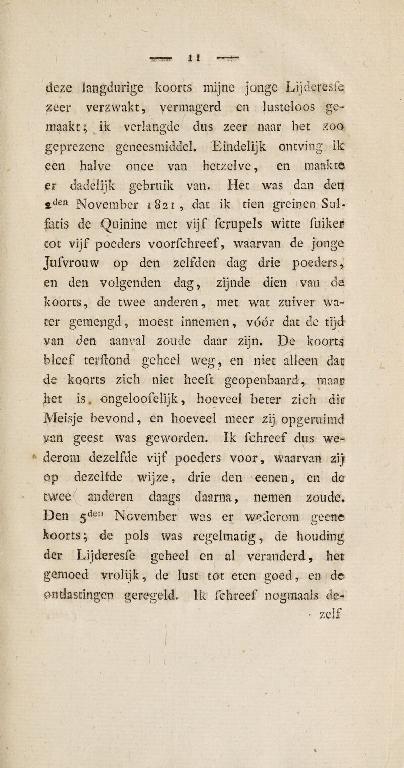 deze langdurige koorts mijne jonge Lijderesfe zeer verzwakt, vermagerd en lusteloos ge¬ maakt ; ik verlangde dus zeer naar het zoo geprezene geneesmiddel. Eindelijk ontving ik een halve once van hetzelve, en maakte er dadelijk gebruik van. Het was dan den ftden November 1821, dat ik tien greinen Sul- fatis de Quinine met vijf fcrupels witte fuiker tot vijf poeders voorfchreef, waarvan de jonge Jufvrouw op den zelfden dag drie poeders, en den volgenden dag, zijnde dien van de koorts, de twee anderen, met wat zuiver wa¬ ter gemengd, moest innemen, vóór dat de tijd van den aanval zoude daar zijn. De koorts bleef ter hond geheel weg, en niet alleen dat de koorts zich niet heeft geopenbaard, maait pet is ongeloofelijk, hoeveel beter zich dhr Meisje bevond, en hoeveel meer zij opgeruimd van geest was geworden. Ik fchreef dus we¬ derom dezelfde vijf poeders voor, waarvan zij op dezelfde wijze, drie den eenen, en de twee anderen daags daarna, nemen zoude. Den 5den November was er wederom geenc koorts; de pols was regelmatig, de houding der Lijderesfe geheel en al veranderd, het gemoed vrolijk, de lust tot eten goed, en de ontlastingen geregeld, Ik fchreef nogmaals d:e- • zelf