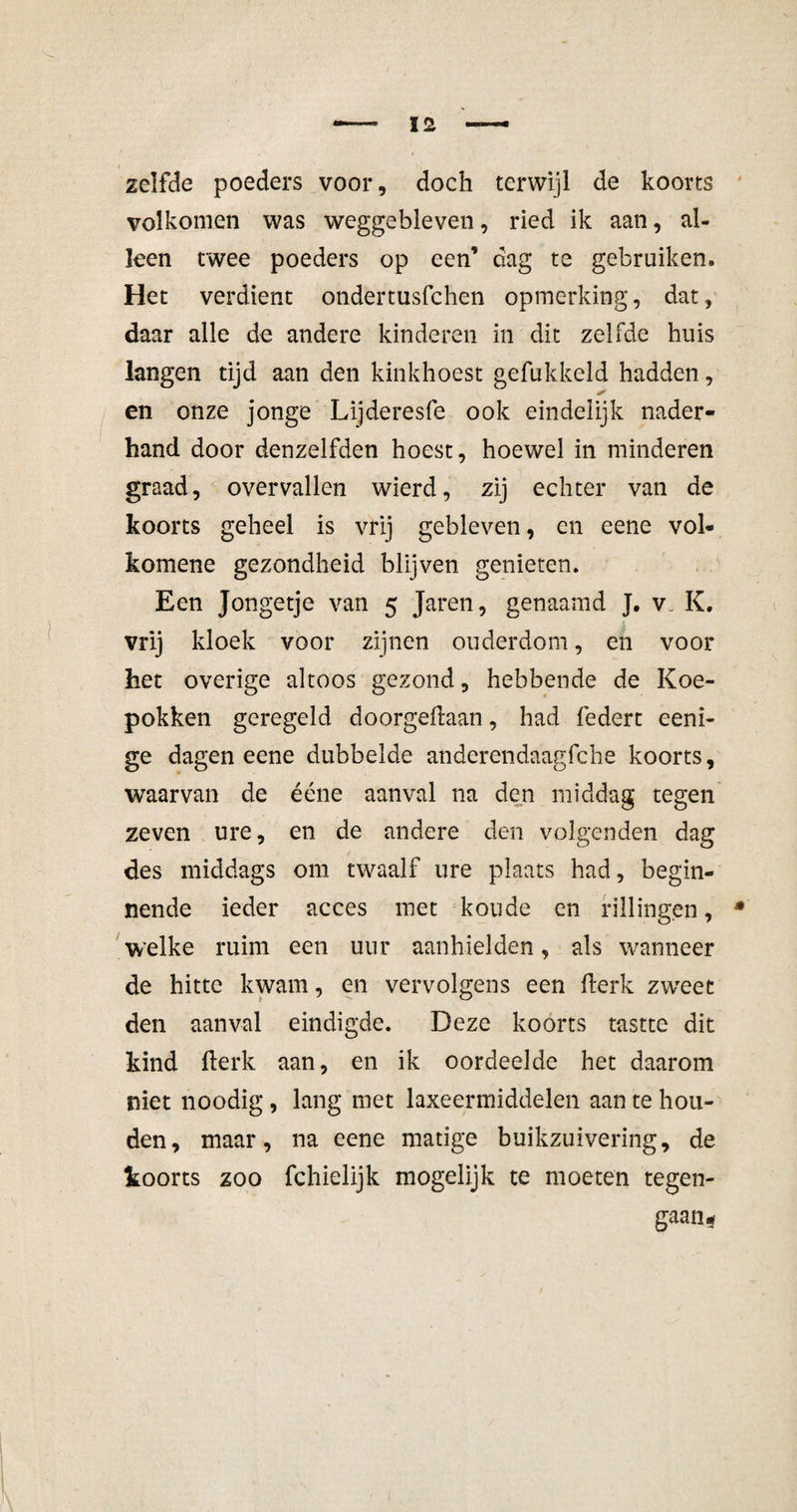 zelfde poeders voor, doch terwijl de koorts volkomen was weggebleven, ried ik aan, al¬ leen twee poeders op een’ dag te gebruiken. Het verdient ondertusfchen opmerking, dat, daar alle de andere kinderen in dit zelfde huis langen tijd aan den kinkhoest gefukkeld hadden, en onze jonge Lijderesfe ook eindelijk nader¬ hand door denzelfden hoest, hoewel in minderen graad, overvallen wierd, zij echter van de koorts geheel is vrij gebleven, en eene vol- komene gezondheid blijven genieten. Een Jongetje van 5 Jaren, genaamd J. v. K. vrij kloek voor zijnen ouderdom, en voor het overige altoos gezond, hebbende de Koe¬ pokken geregeld doorgeftaan, had federt eeni- ge dagen eene dubbelde anderendaagfche koorts, waarvan de ééne aanval na den middag tegen zeven ure, en de andere den volgenden dag des middags om twaalf ure plaats had, begin¬ nende ieder acces met koude en rillingen, welke ruim een uur aanhielden, als wanneer de hitte kwam, en vervolgens een flerk zweet den aanval eindigde. Deze koorts tastte dit kind flerk aan, en ik oordeelde het daarom niet noodig, lang met laxeermiddelen aan te hou¬ den, maar, na eene matige buikzuivering, de toorts zoo fchielijk mogelijk te moeten tegen¬ gaan-