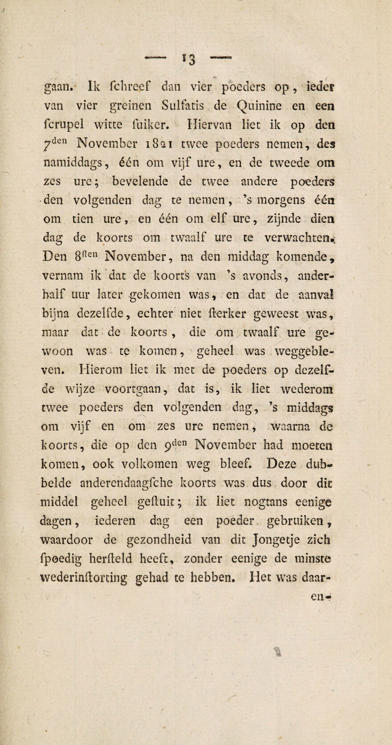 *3 V gaan. Ik fchreef dan vier poeders op, iedef van vier greinen Sulfatis de Quinine en een fcrupel witte fuiker. Hiervan liet ik op den 7den November 18ai twee poeders nemen, des namiddags, één om vijf ure, en de tweede om zes ure; bevelende de twee andere poeders den volgenden dag te nemen, ’s morgens één om tien ure, en één om elf ure, zijnde dien dag de koorts om twaalf ure te verwachten.; Den 8Pten November, na den middag komende, vernam ik dat de koorts van ’s avonds, ander¬ half uur later gekomen was, en dat de aanval bijna dezelfde, echter niet flerker geweest was, maar dat de koorts, die om twaalf ure ge¬ woon was te komen, geheel was weggeble¬ ven. Hierom liet ik met de poeders op dezelf¬ de wijze voortgaan, dat is, ik liet wederom twee poeders den volgenden dag, ’s middags om vijf en om zes ure nemen, waarna de koorts, die op den 9den November had moeten komen, ook volkomen weg bleef. Deze dub¬ belde anderendaagfche koorts was dus door dit middel geheel gefluit; ik liet nogtans eenige dagen, iederen dag een poeder gebruiken, waardoor de gezondheid van dit jongetje zich fpoedig herfleld heeft, zonder eenige de minste wederinftorcing gehad te hebben. Het was daar- en-