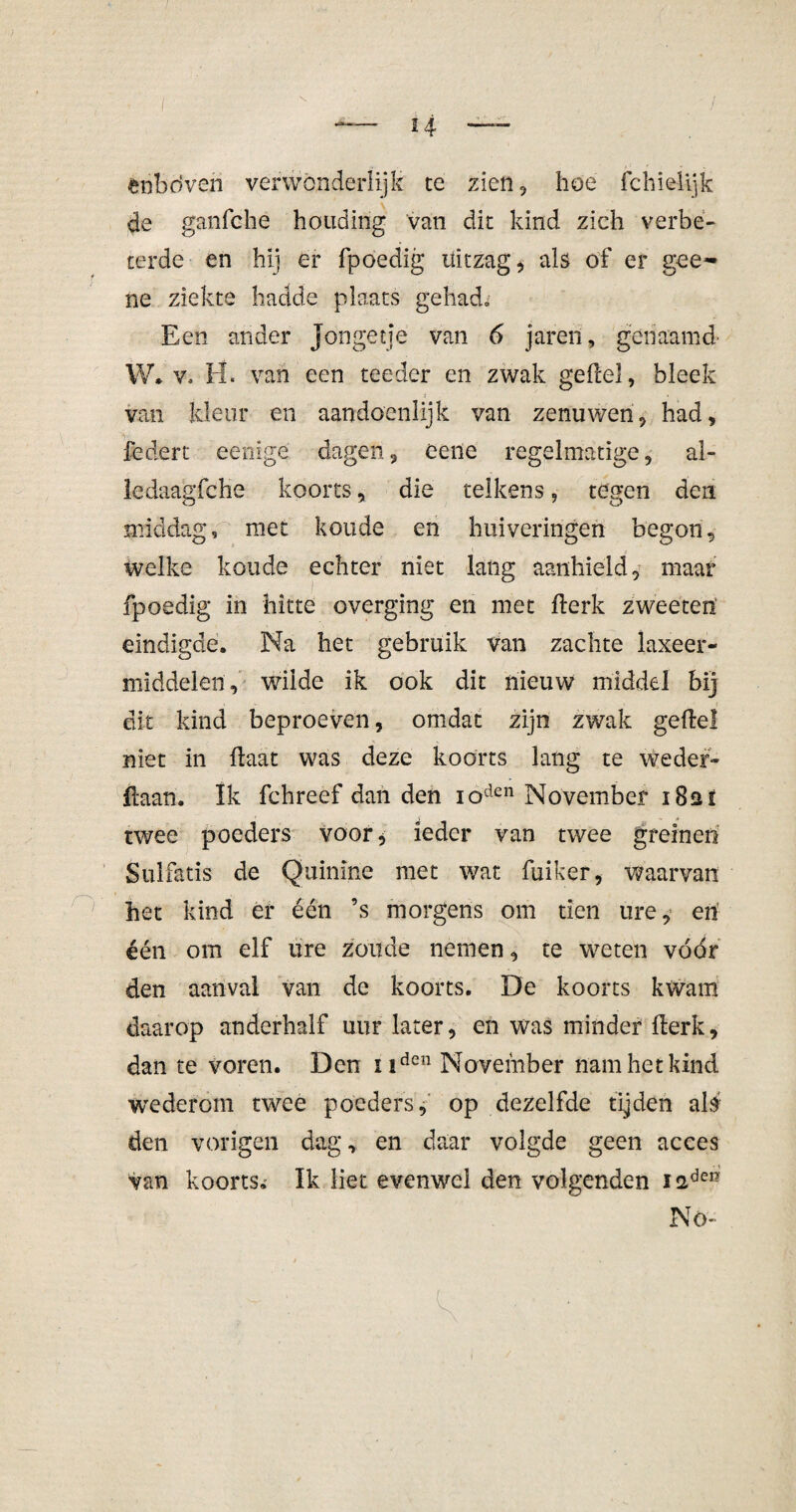 fciibdveri verwonderlijk te zien, hoe fchielijfc de ganfche houding van dit kind zich verbe¬ terde en hij er fpoedig uitzag, als of er gee~ ne ziekte hadde plaats gehadB Een ander Jongetje van 6 jaren, genaamd- W. v. H« van een teeder en zwak geile), bleek van kleur en aandoénlijk van zenuwen, had, federt eenige dagen, eene regelmatige, al- ledaagfche koorts, die telkens, tegen den middag, met koude en huiveringen begon, welke koude echter niet lang aanhield, maar fpoedig in hitte overging en met llerk zweeteii eindigde. Na het gebruik van zachte laxeer¬ middelen, wilde ik ook dit nieuw middel bij dit kind beproeven, omdat zijn zwak geile! niet in Haat was deze koorts lang te weder¬ maan. Ik fchreef dan den ioden November i8at twee poeders voor* ieder van twee greinen Sulfatis de Quinine met wat fuiker, waarvan het kind er één ’s morgens om tien ure, en één om elf ure zoude nemen, te weten vóór den aanval van de koorts. De koorts kwam daarop anderhalf uur later, en was minder llerk, dan te voren. Den uden November nam het kind wederom twee poeders, op dezelfde tijden als den vorigen dag, en daar volgde geen acces Van koorts.- Ik liet evenwel den volgenden iadei- Nö-