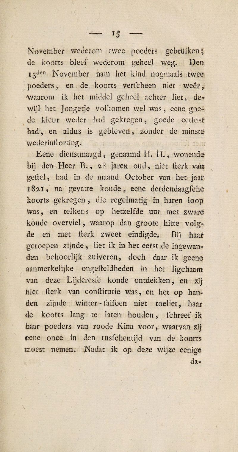 *5 November wederom twee poeders gebruiken; de koorts bleef wederom geheel weg. Den I3dcn November nam het kind nogmaals twee poeders en de koorts vericheen niet weer, •Waarom ik het middel geheel achter liet, de¬ wijl het Jongetje volkomen wel was, eetie goe- de kleur weder had gekregen, goede eetlust had, en aldus is gebleven, zonder de minste Wederinftorting. Eene dienstmaagd, genaamd H. H., wonende bij denxHeer B., 28 jaren oud, niet fterk vari geftel, had in de maand October van het jaai* 1821, 11a gevatte koude , eene derdendaagfche koorts gekregen , die regelmatig in haren loop Was* en telkens op hetzelfde uur met zware koude overviel, waarop dan groote hitte volg¬ de en met fterk zweet eindigde. Bij haar geroepen zijnde 9 liet ik in het eerst de ingewan¬ den behoorlijk zuiveren, doch daar ik geenê aanmerkelijke ongefteldheden in het ligchaant van deze Lijdercsfe konde ontdekken, en zij niet fterk van conftitutie was, en het op han¬ den zijnde winter - faifoen niet toeliet, haar de koorts lang te laten houden, fchreef ik haar poeders van roode Kina voor, waarvan zij eene once in den rusfchentijd van de koorts moest nemen. Nadat ik op deze wijze eenige da- \