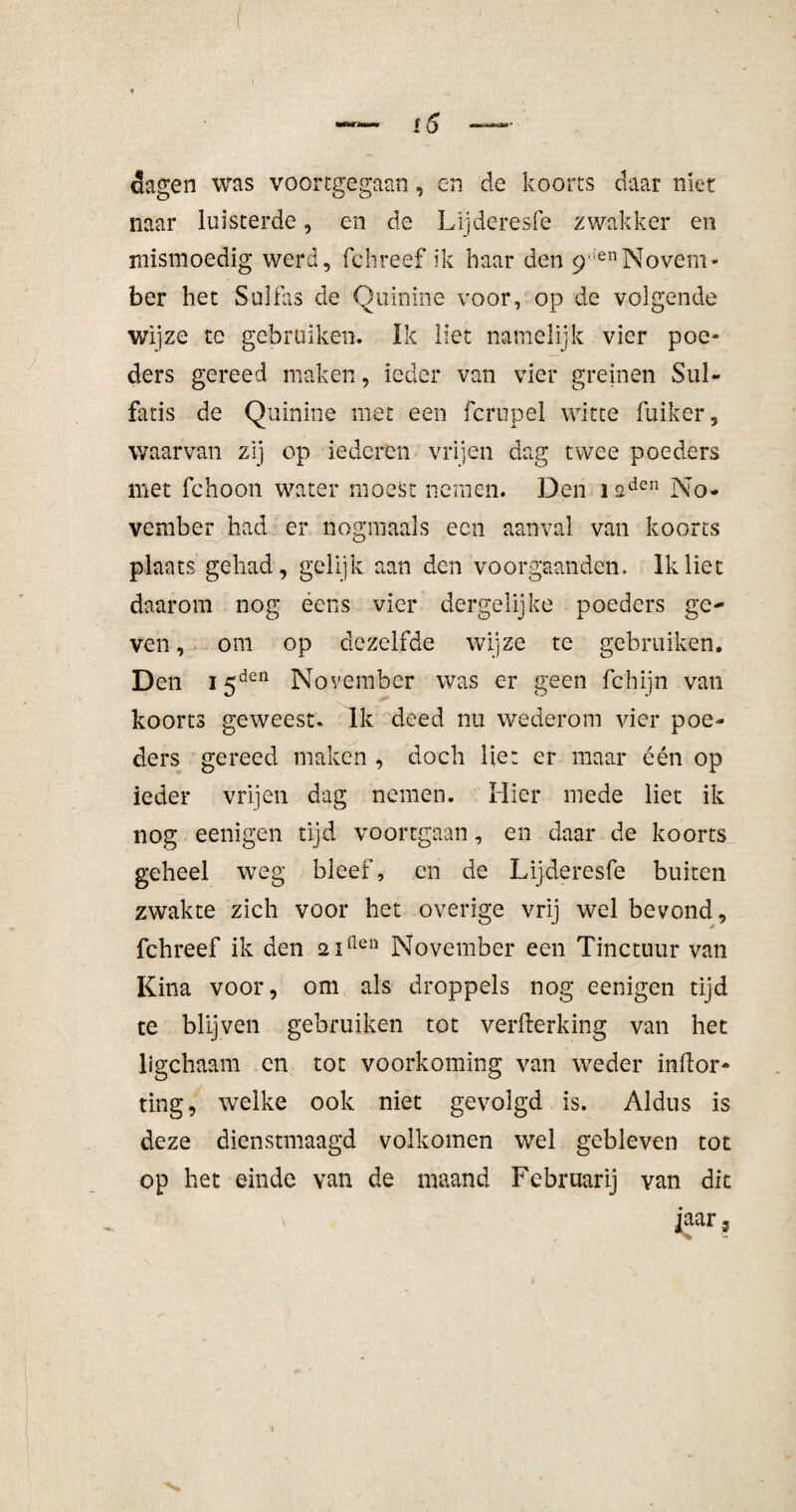 f5 dagen was voortgegaan, en de koorts daar niet naar luisterde, en de Lijderesfe zwakker en mismoedig werd, fchreef ik baar den 9 ,enNovem¬ ber het Sulfas de Quinine voor, op de volgende wijze te gebruiken. Ik liet namelijk vier poe¬ ders gereed maken, ieder van vier greinen Sul- fatis de Quinine met een fcrupel witte linker, waarvan zij op ie deren vrijen dag twee poeders met fchoon water moest nemen. Den isden No¬ vember had er nogmaals een aanval van koorts plaats gehad, gelijk aan den voor gaan den. Ik liet daarom nog ééns vier dergelijke poeders ge¬ ven , om op dezelfde wijze te gebruiken. Den 15den November was er geen fchijn van koorts geweest. Ik deed nu wederom vier poe¬ ders gereed maken , doch lier er maar één op ieder vrijen dag nemen. Hier mede liet ik nog eenigen tijd voortgaan, en daar de koorts geheel weg bleef, en de Lijderesfe buiten zwakte zich voor het overige vrij wel bevond, fchreef ik den 2 iften November een Tinctuur van Kina voor, om als droppels nog eenigen tijd te blijven gebruiken tot verfterking van het ligchaam cn tot voorkoming van weder inkor¬ ting, welke ook niet gevolgd is. Aldus is deze dienstmaagd volkomen wel gebleven tot op het einde van de maand Februarij van dit jaar 3