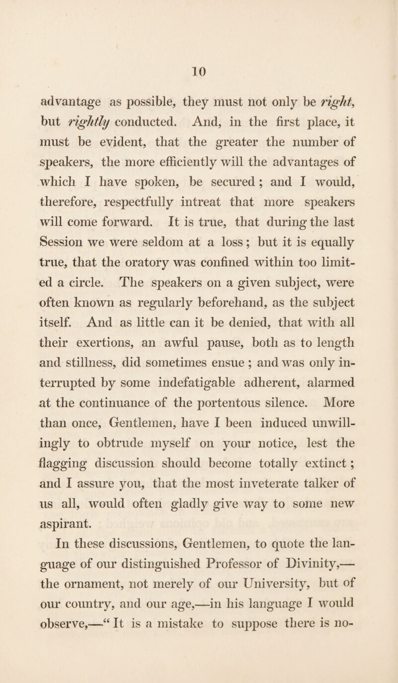 advantage as possible, they must not only be right, but rightly conducted. And, in the first place, it must be evident, that the greater the number of speakers, the more efficiently will the advantages of which I have spoken, be secured ; and I would, therefore, respectfully intreat that more speakers will come forward. It is true, that during the last Session we were seldom at a loss; but it is equally true, that the oratory was confined within too limit¬ ed a circle. The speakers on a given subject, were often known as regularly beforehand, as the subject itself. And as little can it be denied, that with all their exertions, an awful pause, both as to length and stillness, did sometimes ensue ; and was only in¬ terrupted by some indefatigable adherent, alarmed at the continuance of the portentous silence. More than once, Gentlemen, have I been induced unwill¬ ingly to obtrude myself on your notice, lest the flagging discussion should become totally extinct; and I assure you, that the most inveterate talker of us all, would often gladly give way to some new aspirant. In these discussions, Gentlemen, to quote the lan¬ guage of our distinguished Professor of Divinity,— the ornament, not merely of our University, but of our country, and our age,—in his language I would observe,—“ It is a mistake to suppose there is no-