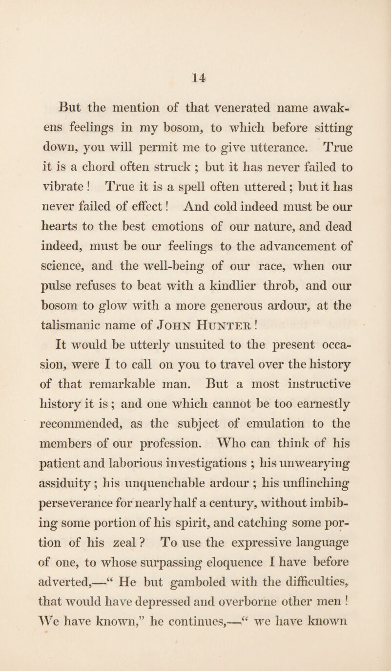 But the mention of that venerated name awak¬ ens feelings in my bosom, to which before sitting down, you will permit me to give utterance. True it is a chord often struck ; but it has never failed to vibrate ! True it is a spell often uttered; but it has never failed of effect! And cold indeed must be our hearts to the best emotions of our nature, and dead indeed, must be our feelings to the advancement of science, and the well-being of our race, when our pulse refuses to beat with a kindlier throb, and our bosom to glow with a more generous ardour, at the talismanic name of John Hunter ! It would be utterly unsuited to the present occa¬ sion, were I to call on you to travel over the history of that remarkable man. But a most instructive history it is; and one which cannot be too earnestly recommended, as the subject of emulation to the members of our profession. Who can think of his patient and laborious investigations ; his unwearying assiduity; his unquenchable ardour ; his unflinching perseverance for nearly half a century, without imbib¬ ing some portion of his spirit, and catching some por¬ tion of his zeal ? To use the expressive language of one, to whose surpassing eloquence I have before adverted,—“ He but gamboled with the difficulties, that would have depressed and overborne other men ! We have known,” he continues,-—“ we have known