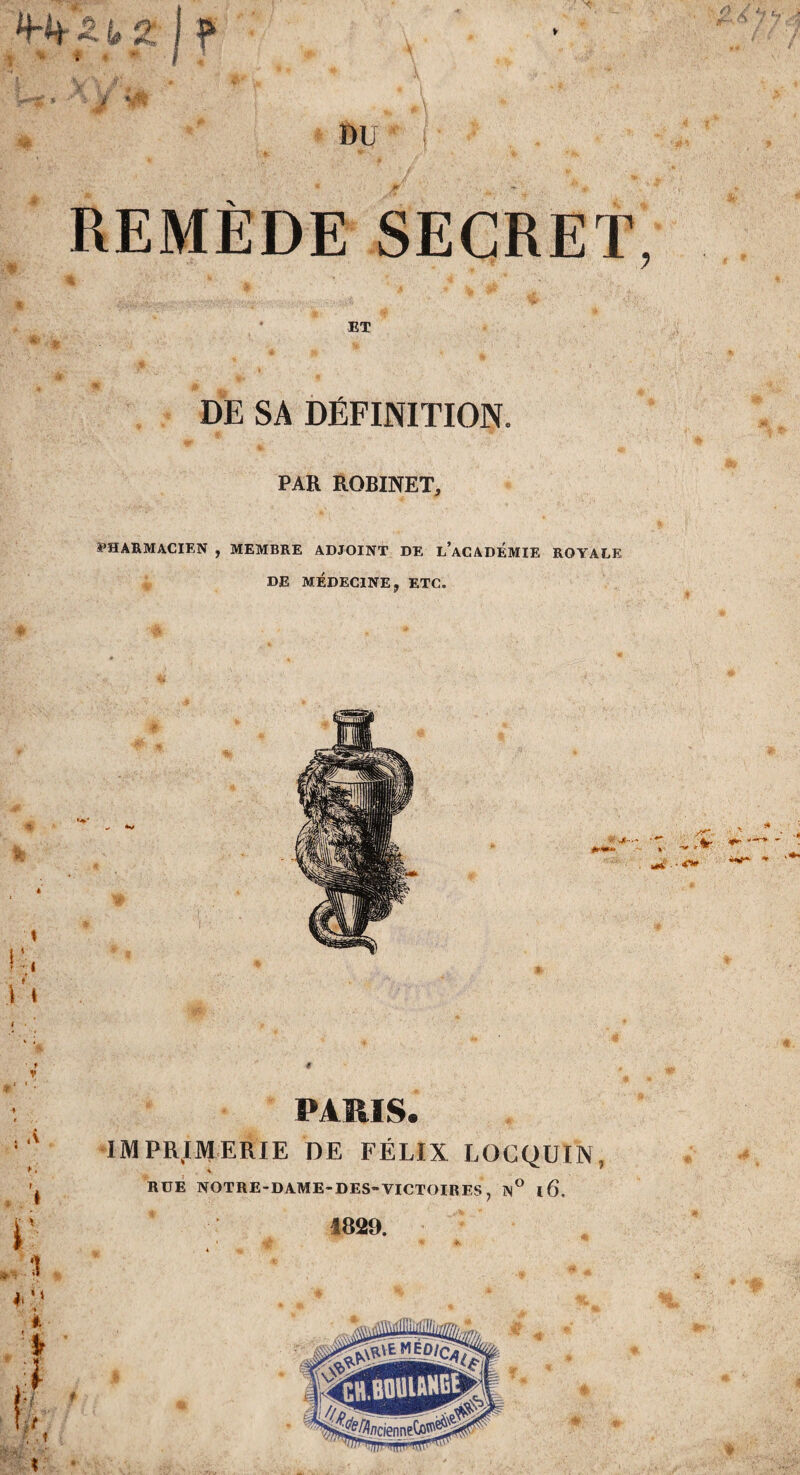 J . • J1' . ■ 4 4 REMÈDE SECRET, I V ^ 14 ’ ‘ V ET DE SA DÉFINITION. PAR ROBINET, PHARMACIEN , MEMBRE ADJOINT DE l’aCADEMIE ROYALE DE MÉDECINE, ETC. ' t V ^ I « * . ,v « ¥ . t PARIS. IMPRIMERIE DE FÉLIX LOCQUIN, RUE NOTRE-DAME-DES-VICTOIRES ? N° l6, 1829.