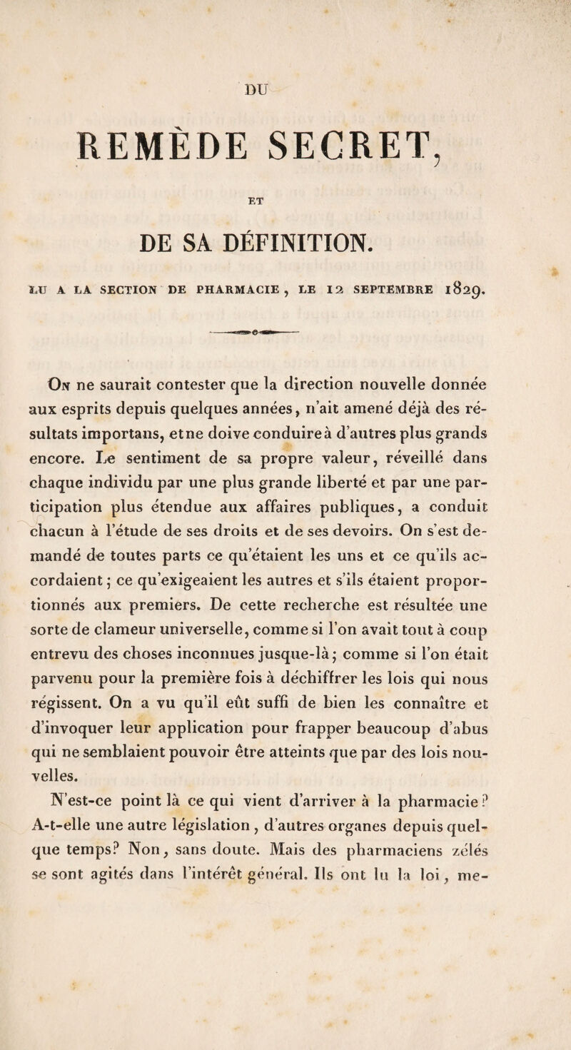 DU REMÈDE SECRET, ET DE SA DÉFINITION. LU A LA SECTION DE PHARMACIE, LE 12 SEPTEMBRE 1829. On ne saurait contester que la direction nouvelle donnée aux esprits depuis quelques années, n’ait amené déjà des ré¬ sultats importans, et ne doive conduire à d’autres plus grands encore. Le sentiment de sa propre valeur, réveillé dans chaque individu par une plus grande liberté et par une par¬ ticipation plus étendue aux affaires publiques, a conduit chacun à l’étude de ses droits et de ses devoirs. On s’est de¬ mandé de toutes parts ce qu’étaient les uns et ce qu’ils ac¬ cordaient ; ce qu’exigeaient les autres et s’ils étaient propor¬ tionnés aux premiers. De cette recherche est résultée une sorte de clameur universelle, comme si l’on avait tout à coup entrevu des choses inconnues jusque-là; comme si l’on était parvenu pour la première fois à déchiffrer les lois qui nous régissent. On a vu qu’il eût suffi de bien les connaître et d’invoquer leur application pour frapper beaucoup d’abus qui ne semblaient pouvoir être atteints que par des lois nou¬ velles. N’est-ce point là ce qui vient d’arriver à la pharmacie P A-t-elle une autre législation , d’autres organes depuis quel¬ que temps? Non, sans doute. Mais des pharmaciens zélés se sont agités dans l’intérêt général. Us ont lu la loi, me-