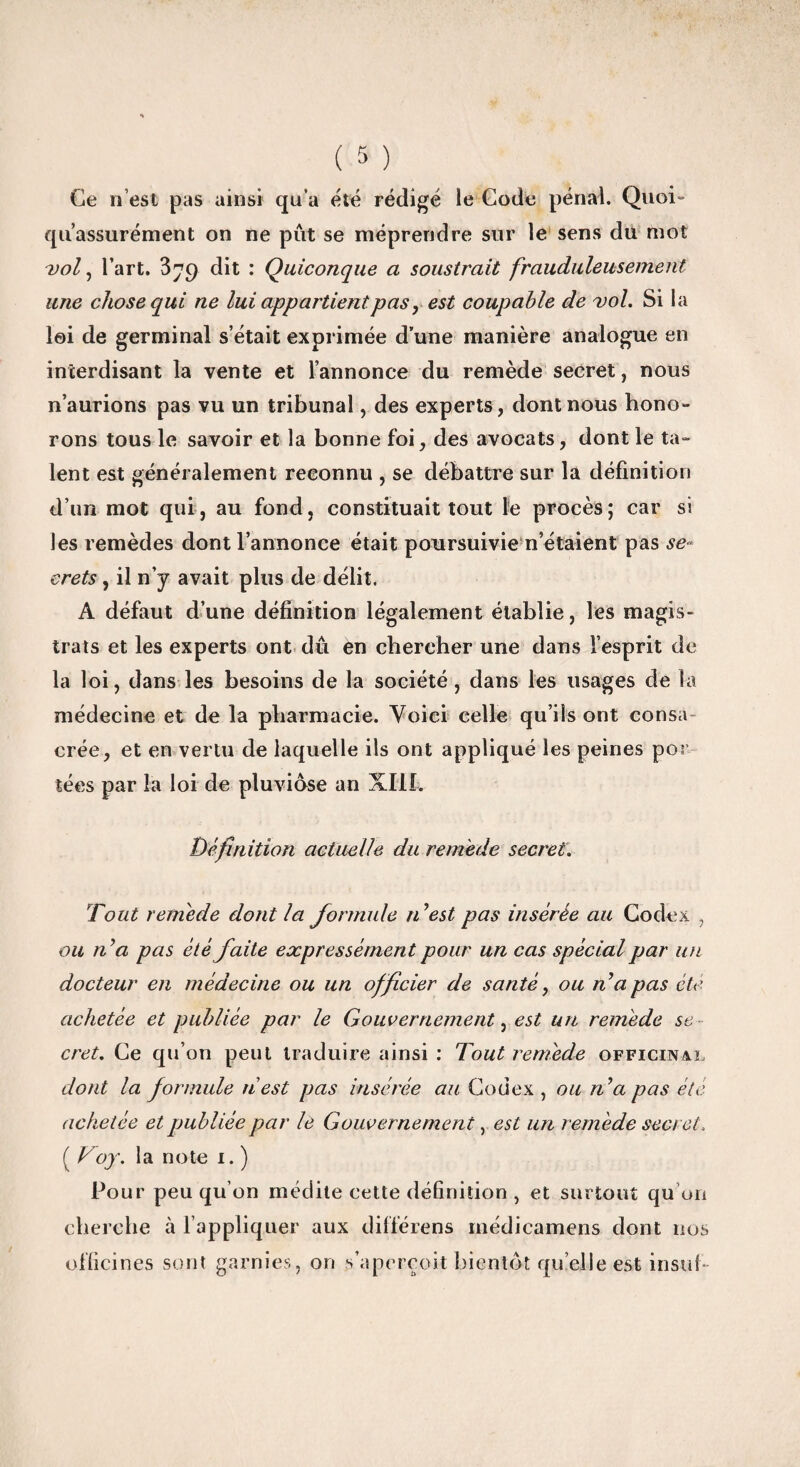 Ce n’est pas ainsi qu’a été rédigé le Code pénal. Quoi» qu’assurément on ne pût se méprendre sur le sens du mot -vol, l’art. 3^9 dit : Quiconque a soustrait frauduleusement une chose qui ne lui appartientpas, est coupable de vol. Si la loi de germinal s’était exprimée d’une manière analogue en interdisant la vente et l’annonce du remède secret, nous n’aurions pas vu un tribunal, des experts, dont nous hono¬ rons tous le savoir et la bonne foi, des avocats, dont le ta¬ lent est généralement reconnu , se débattre sur la définition d’un mot qui, au fond, constituait tout le procès; car si les remèdes dont l’annonce était poursuivie n’étaient pas se¬ crets , il n’y avait plus de délit. A défaut d’une définition légalement établie, les magis¬ trats et les experts ont dû en chercher une dans l’esprit de la loi, dans les besoins de la société, dans les usages de la médecine et de la pharmacie. Voici celle qu’ils ont consa crée, et en vertu de laquelle ils ont appliqué les peines por îées par la loi de pluviôse an XIII. Définition actuelle du remède secret. Tout remède dont la formule n’est pas insérée au Codex , ou fi’a pas été faite expressément pour un cas spécial par un docteur en médecine ou un officier de santé, ou n’a pas été achetée et publiée par le Gouvernement, est un remède se cret. Ce qu’on peut traduire ainsi : Tout remède officinal dont la formule n'est pas insérée au Codex , ou n’a pas été achetée et publiée par le Gouvernement, est un remède secret. ( Voy. la note i. ) Pour peu qu’on médite cette définition , et surtout qu’on cherche à l’appliquer aux différens médicamens dont nos officines sont garnies, on s’aperçoit bientôt qu elle est insuf-