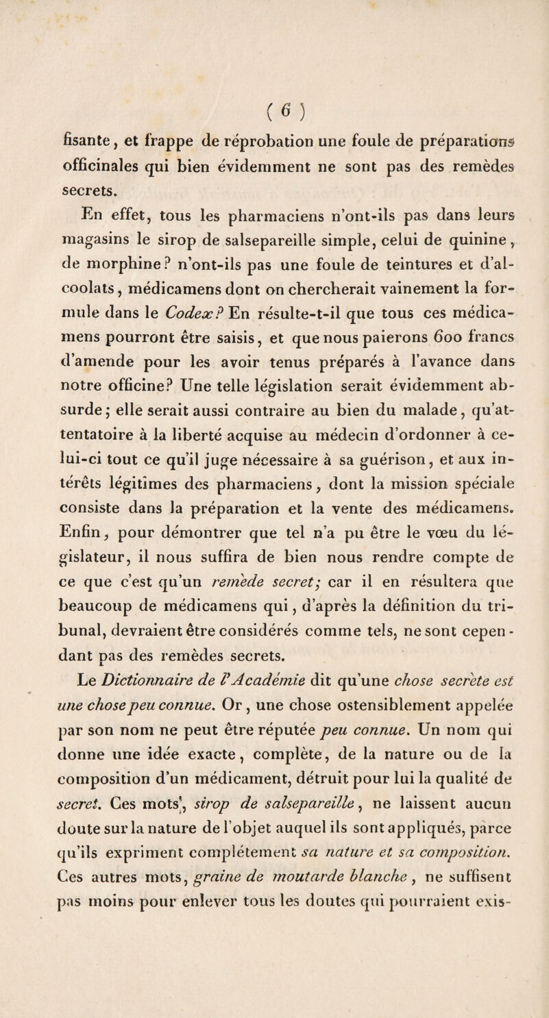 fisante, et frappe de réprobation une foule de préparations officinales qui bien évidemment ne sont pas des remèdes secrets. En effet, tous les pharmaciens n’ont-ils pas dans leurs magasins le sirop de salsepareille simple, celui de quinine, de morphine? n’ont-ils pas une foule de teintures et d’al¬ coolats , médicamens dont on chercherait vainement la for¬ mule dans le Codex? En résulte-t-il que tous ces médica¬ mens pourront être saisis, et que nous paierons 600 francs d’amende pour les avoir tenus préparés à l’avance dans notre officine? Une telle législation serait évidemment ab¬ surde; elle serait aussi contraire au bien du malade, qu’at¬ tentatoire à la liberté acquise au médecin d’ordonner à ce¬ lui -ci tout ce qu’il juge nécessaire à sa guérison, et aux in¬ térêts légitimes des pharmaciens, dont la mission spéciale consiste dans la préparation et la vente des médicamens. Enfin, pour démontrer que tel n’a pu être le voeu du lé¬ gislateur, il nous suffira de bien nous rendre compte de ce que c’est qu’un remède secret,* car il en résultera que beaucoup de médicamens qui, d’après la définition du tri¬ bunal, devraient être considérés comme tels, ne sont cepen¬ dant pas des remèdes secrets. Le Dictionnaire de VAcadémie dit qu’une chose secrète est une chose peu connue. Or, une chose ostensiblement appelée par son nom ne peut être réputée peu connue. Un nom qui donne une idée exacte, complète, de la nature ou de la composition d’un médicament, détruit pour lui la qualité de secret. Ces mots, sirop de salsepareille, ne laissent aucun doute sur la nature de l’objet auquel ils sont appliqués, parce qu’ils expriment complètement sa nature et sa composition. Ces autres mots, graine de moutarde blanche , ne suffisent pas moins pour enlever tous les doutes qui pourraient exis-