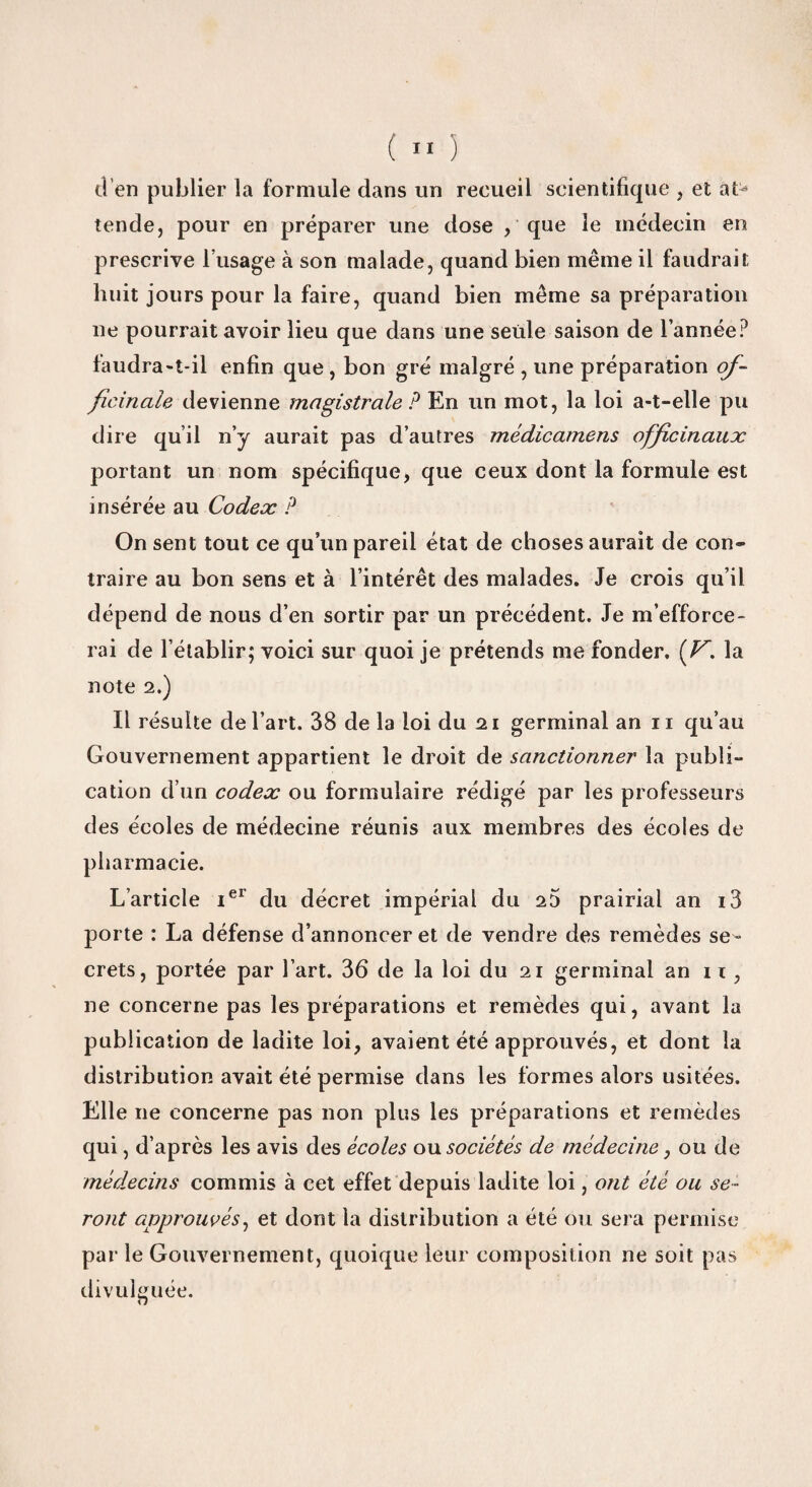 d’en publier la formule dans un recueil scientifique , et at¬ tende, pour en préparer une dose , que le médecin en prescrive l’usage à son malade, quand bien même il faudrait huit jours pour la faire, quand bien même sa préparation ne pourrait avoir lieu que dans une seule saison de l’année? faudra-t-il enfin que , bon gré malgré , une préparation of¬ ficinale devienne magistrale ? En un mot, la loi a-t-elle pu dire qu’il n’y aurait pas d’autres médicamens officinaux portant un nom spécifique, que ceux dont la formule est insérée au Codex P On sent tout ce qu’un pareil état de choses aurait de con¬ traire au bon sens et à l’intérêt des malades. Je crois qu’il dépend de nous d’en sortir par un précédent. Je m’efforce¬ rai de l’établir; voici sur quoi je prétends me fonder, (V’. la note 2.) Il résulte de l’art. 38 delà loi du 21 germinal an ii qu’au Gouvernement appartient le droit de sanctionner la publi¬ cation d’un codex ou formulaire rédigé par les professeurs des écoles de médecine réunis aux membres des écoles de pharmacie. L’article iel du décret impérial du 25 prairial an i3 porte : La défense d’annoncer et de vendre des remèdes se ¬ crets, portée par l’art. 36 de la loi du 21 germinal an 11 , ne concerne pas les préparations et remèdes qui, avant la publication de ladite loi, avaient été approuvés, et dont la distribution avait été permise dans les formes alors usitées. Elle 11e concerne pas non plus les préparations et remèdes qui, d’après les avis des écoles ou sociétés de médecine, ou de médecins commis à cet effet depuis ladite loi, ont été ou se¬ ront approuvés, et dont la distribution a été ou sera permise par le Gouvernement, quoique leur composition ne soit pas divulguée. O