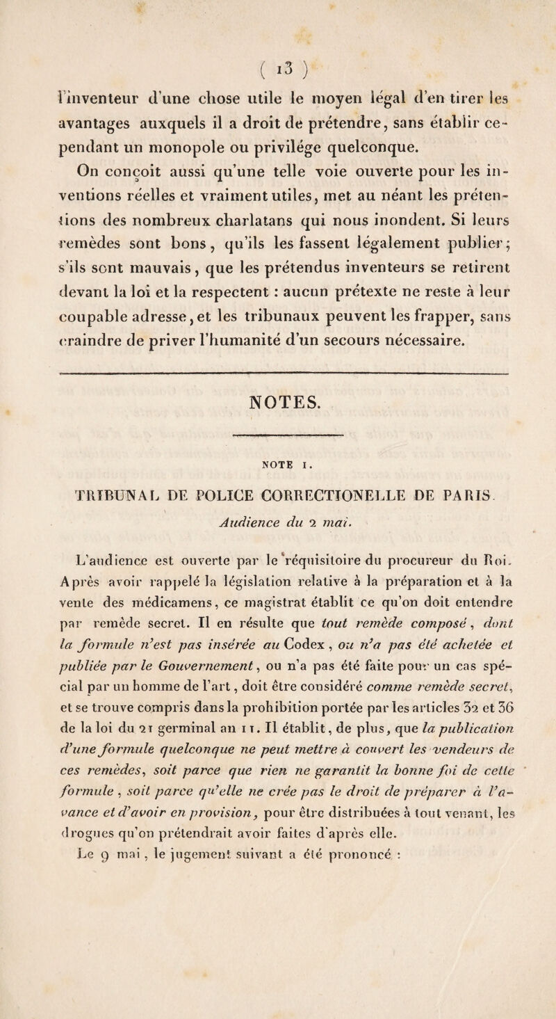 avantages auxquels il a droit de prétendre, sans établir ce¬ pendant un monopole ou privilège quelconque. On conçoit aussi qu’une telle voie ouverte pour les in¬ ventions réelles et vraiment utiles, met au néant les préten¬ tions des nombreux charlatans qui nous inondent. Si leurs remèdes sont bons, qu’ils les fassent légalement publier; s’ils sont mauvais, que les prétendus inventeurs se retirent devant la loi et la respectent : aucun prétexte ne reste à leur coupable adresse,et les tribunaux peuvent les frapper, sans craindre de priver l’humanité d’un secours nécessaire. NOTES. NOTE I. TRIBUNAL DE POLICE CORRECTIONELLE DE PARIS \ Audience du 2 mai. L’audience est ouverte par le réquisitoire du procureur du Roi- Après avoir rappelé la législation relative à la préparation et à la vente des médicamens, ce magistrat établit ce qu’on doit entendre par remède secret. Il en résulte que tout remède composé, dont la formule n’est pas insérée au Codex , ou n’a pas été achetée et publiée par le Gouvernement, ou n’a pas été faite pour un cas spé¬ cial par un homme de l’art, doit être considéré comme remède secret, et se trouve compris dans la prohibition portée parles articles 32 et 36 de la loi du 21 germinal an 1 t. Il établit, de plus, que la publication d’une formule quelconque ne peut mettre à couvert les vendeurs de ces remèdes, soit parce que rien ne garantit la bonne foi de cette formule , soit parce qu’elle ne crée pas le droit de préparer à l’a¬ vance et d’avoir en provision, pour être distribuées à tout venant, les drogues qu’on prétendrait avoir faites d'après elle. Le 9 mai , le jugement suivant a été prononcé :