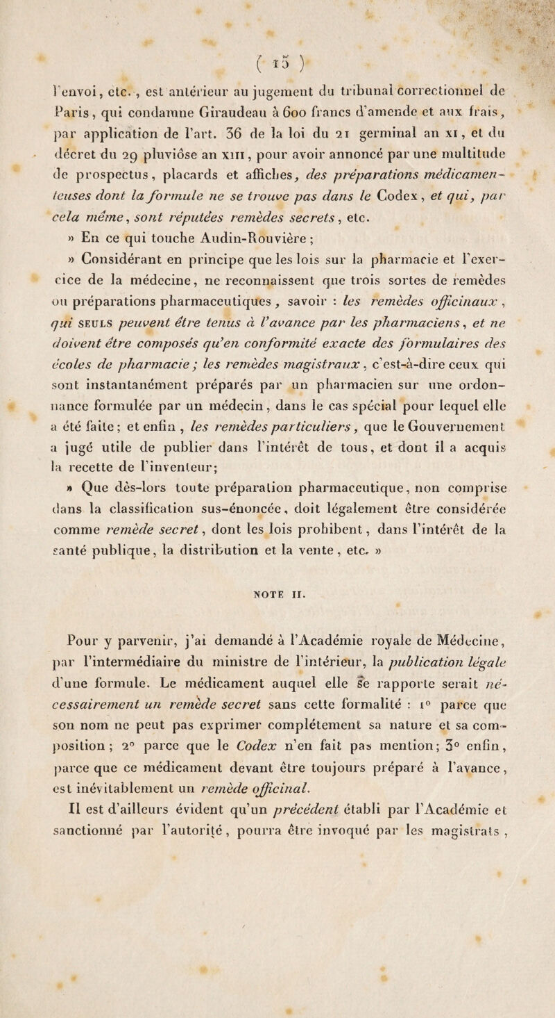 1 envoi, etc. , est antérieur au jugement du tribunal correctionnel de Paris, qui condamne Giraudeau à 600 francs d’amende et aux frais, par application de l’art. 36 de la loi du 21 germinal an xi, et du décret du 29 pluviôse an xm, pour avoir annoncé par une multitude de prospectus, placards et affiches, des préparations médicamen- Icuses dont la formule ne se trouve pas dans le Codex, et qui, pat■ cela même, sont réputées remèdes secrets, etc. » En ce qui touche Audin-Rouvière ; » Considérant en principe que les lois sur la pharmacie et l'exer¬ cice de la médecine, ne reconnaissent que trois sortes de remèdes ou préparations pharmaceutiques savoir : les remèdes officinaux , qui seuls peuvent être tenus à l’avance par les pharmaciens, et ne doivent être composés qu’en conformité exacte des formulaires des écoles de pharmacie ; les remèdes magistraux, c’est-à-dire ceux qui sont instantanément préparés par un pharmacien sur une ordon¬ nance formulée par un médecin, dans le cas spécial pour lequel elle a été faite; et enfin , les remèdes particuliers, que le Gouvernement a jugé utile de publier dans l’intérêt de tous, et dont il a acquis la recette de l’inventeur; » Que dès-lors toute préparation pharmaceutique, non comprise dans la classification sus-énoncée, doit légalement être considérée comme remède secret, dont les lois prohibent, dans l’intérêt de la santé publique, la distribution et la vente, etc, » note 11. Pour y parvenir, j’ai demandé à l’Académie royale de Médecine, par l’intermédiaire du ministre de l’intérieur, la publication légale d’une formule. Le médicament auquel elle se rapporte serait né¬ cessairement un remède secret sans cette formalité : x° parce que son nom ne peut pas exprimer complètement sa nature et sa com ¬ position ; 20 parce que le Codex n’en fait pas mention; 3° enfin, parce que ce médicament devant être toujours préparé à l’avance, est inévitablement un remède officinal. Il est d’ailleurs évident qu’un précédent établi par l’Académie et sanctionné par l’autorité, pourra être invoqué par les magistrats,