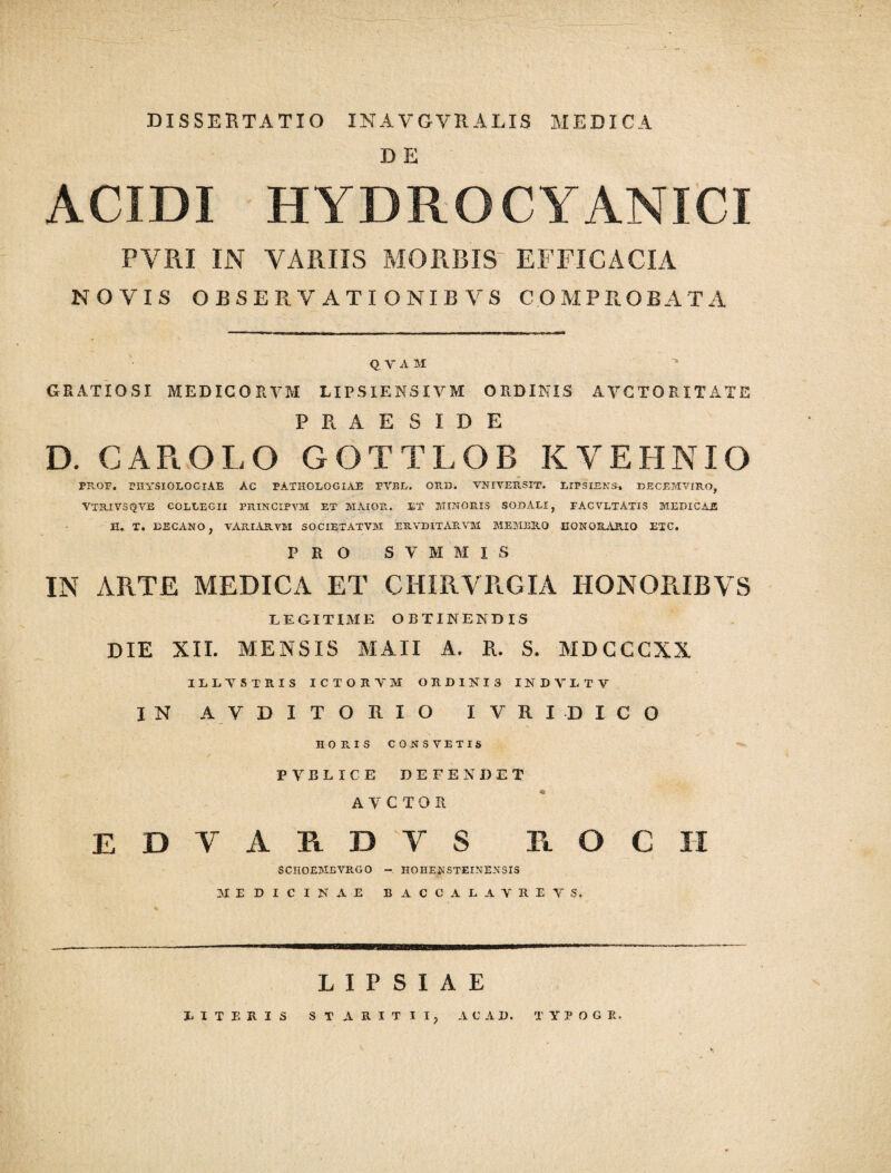 DISSERTATIO INAVGVRALIS MEDICA D E ACIDI HYDRO CYANICI PYRI IN VARIIS MORBIS EFFICACIA NOVIS OBSERVATIONIS VS COMPROBATA Q V A M GRATIOSI MEDICORVM LIPSIENSIVM ORDINIS AVCTORXTATE PRAESIDE D. GAPtOLO GOTTLOB KVEHNIO PROF. PHYSIOLOGIAE AC PATHOLOGIAE PVBL. 0113). VNIVEP..SIT. LIPSIENS. DECEMVIRO, VTRIVSQVE COLLEGII PRINCIPYM ET MAIOR. ET MINORIS SODALI, FACVLTATIS MEDICAE II. T. DECANO, VARIAR.VM SOCIETATVM ERVDITARVM MEMBRO HONORARIO ETC. PRO S V M M I S IN ARTE MEDICA ET CHIRVRGIA HONORISYS LEGITIME OBTINENDIS DIE XII. MENSIS M AII A. E. S. MDGCCXX ILLTSTRIS ICTORYM ORDINIS INDY1TV IN A.VDITORIO IVRIDICO HORIS CONSVETIS PVELICE DEFENDET A V C T O R EDVARDVS R O C H SCIIOEMBVRGO - H0HENSTEINENSI5 MEDICINAE BACCALAVREVS. L I P S I A E LITERIS STARITII A C AD. T Y?OG R.