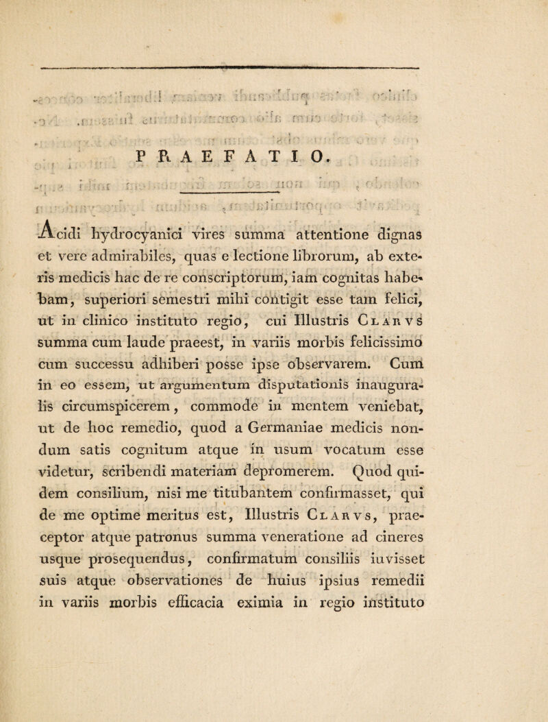 -a ( «■ s ‘r y*:-0'A . . . '1 - * - e. s. Jf- i. ■ - - -f r< iis > • ** fif i : * : , ? ^ i. i i. ! fVv * r' : » ? . i i ■-.•> * 'r ■ ’ PRAEFATIO. f * r- l ' i i.. r i ■ r i ‘ v ' i i vires summa attentione dignas Acidi hydro cy ani ci et vere admirabiles, quas e lectione librorum, ab exte¬ ris medicis hac de re conscriptorum, iam cognitas habe* bam, superiori semestri mihi contigit esse tam Felici, ut in clinico instituto regio, cui Illustris ClaiivS .. . « - ir. . m summa cum laude praeest, in variis morbis felicissimo cum successu adhiberi posse ipse observarem. Cum _ in eo essem, ut argumentum disputationis inaugura- lis circumspicerem, commode in mentem veniebat, ut de hoc remedio, quod a Germaniae medicis non¬ dum satis cognitum atque in usum vocatum esse videtur, scribendi materiam depromerem. Quod qui¬ dem consilium, nisi me titubantem confirmasset, qui de me optime meritus est, Illustris Clarvs, prae¬ ceptor atque patronus summa veneratione ad cineres usque prosequendus, confirmatum consiliis iuvisset suis atque observationes de huius ipsius remedii in variis morbis efficacia eximia in regio instituto