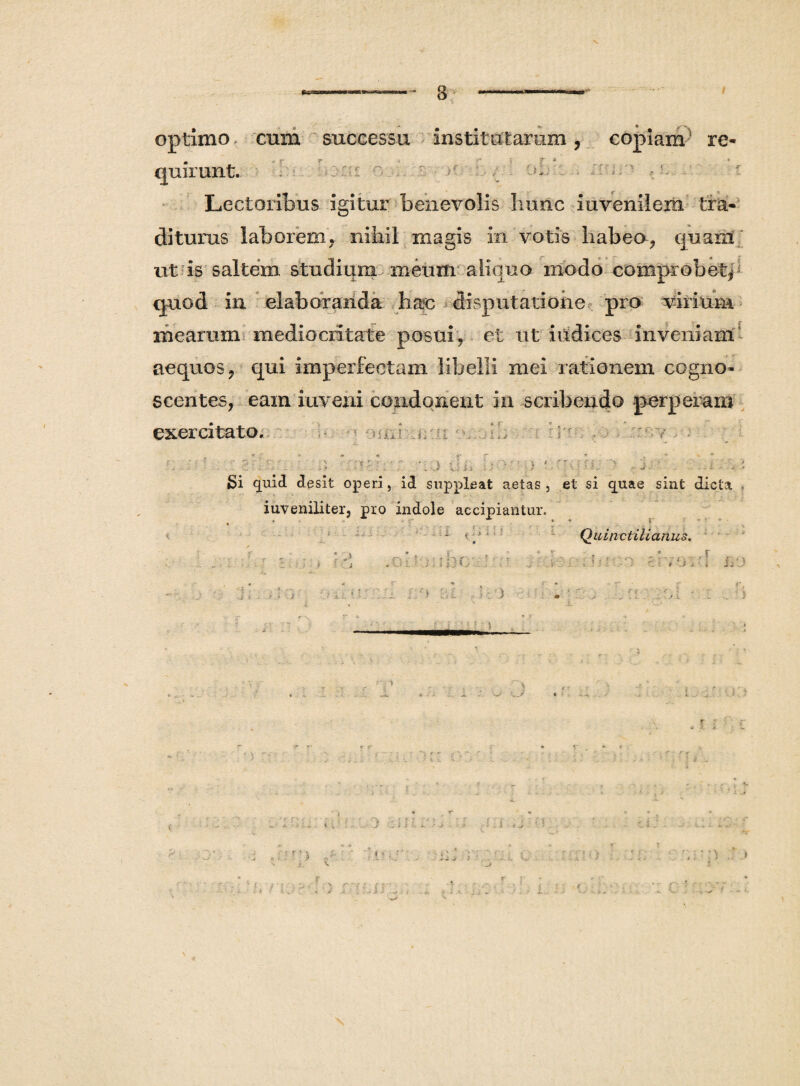 V 8 optimo cum successu institutarum, copiam' re¬ quirunt- . ■ ' _ ■->!.- ■ ' - Lectoribus igitur benevolis hunc iuvenilem tra¬ diturus laborem, nihil magis in votis habeo, quant ut is saltem studium meum aliquo modo comprobet, quod in elaboranda hac disputatione pro virium mearum mediocritate posui , et ut iudices inveniam aequos , qui imperfectam libelli mei rationem cogno¬ scentes, eam inveni condonent in scribendo perperam exercitato... ; a mi i* ■ ■ - V B ? ..-■i •;. ’: j u i i i; o  ■; ‘  ■ •' r i.. > .. j. :. i. . i Si quid desit operi, id suppleat aetas, et si quae sint dicta iuveniliter, pro indole accipiantur. • * * ;• * 1 e ‘ Quin ct ili an us. .olpmhcv.! •;* dvoi-I i/j i*. ;: ) ■/ :/> ■ ’ ) 1 ; ' , . . ' . ■ :i \i i r > i i. i * .. r i..,r Ki . r r •• c r:ct i V # i i ,}i i L f .1 'f i ; •'* r*. •; r ‘ \ & ■ ■' ■■ {c H * v-: r; ». j t. r . y <s . . . ._ - .i ^ : n ariaedfo m na tu&cd :'.H ! > i i j C- .. > : c ' :.;-7 ..