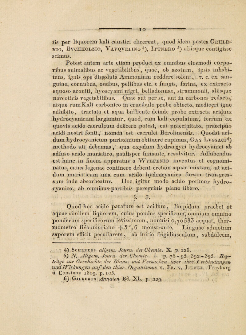 tis per liquorem kali caustici elicerent, quod idem postea Geiile- nio, Byciiholzio, Vayqyelino 4), Ittnero 5) aliisque contigisse scimus. Potest autem arte etiam produci ex omnibus eiusmodi corpo¬ ribus animalibus ac vegetabilibus, quae, ob azotum, ipsis inhabi¬ tans, ignis ope dissoluta Arnmonium reddere solent, v. c. ex san¬ guine, cornubus, ossibus, pellibus etc. e fungis, farina, ex extracto aquoso aconiti, hyoscyami nigri, belladonnae, strammonii, aliisque narcoticis vegetabilibus. Quae aut per se, aut in carbones redacta, atque cum Kali carbonico in crucibulo probe obtecto, mediocri igne adhibito, tractata et aqua bulliente deinde probe extracta acidum hydrocyanicnm largiuntur, quod', cum kali copulatum, ferrum ex quovis acido caeruleum deiicere potest, cui praecipitato, praecipuo acidi nostri fonti, nomen est caerulei Berolinensis. Quodsi aci¬ dum hydrocyanicum purissimum obtinere cupimus, Gay Lyssaci6) methodo uti debemus , qua oxydum hydrargyri hydrocyanici ab adfuso acido muriatico, paulisper fumante, resolvitur. Adhibendus est hunc in finem apparatus a Wylfenxo inventus et cognomi¬ natus, cuius lagenae continere debent cretam aquae mixtam, ut aci¬ dum muriaticum una cum acido hydrocyanico forsan transgres¬ sum inde absorbeatur. Hoc igitur modo acido potimur hydro¬ cyanico, ab omnibus*partibus peregrinis plane libero. f* 3. Quod hoc acido paratum est acidum, limpidum praebet et aquae similem liquorem, cuius pondus specificum, omnium omnino ponderum specificorum levissimum, nonnisi 0,70583 aequat, tlier- Jnometro Reaumuriano monstrante. Linguae admotum saporem efficit peculiarem, ab initio frigidiusculum, subdulcem, 4) S chepers allgem. Jolirn. der Chemie. X. p. 126. 5) A. Allgem. Jour/i. der Chemie. I. p. 78-95. 092-595. Bey~ trage zur Geschichfe der Blaus. mit Versuchen iiber ihre J^erbindungeu :und IVirkungen auf den thier. Organismus v. F&. v. Ittner. Freyburg xt. Constanz 1809. p. io5. 6yGiLBE3iTS Annalen Bcb XF. p. 229. v •