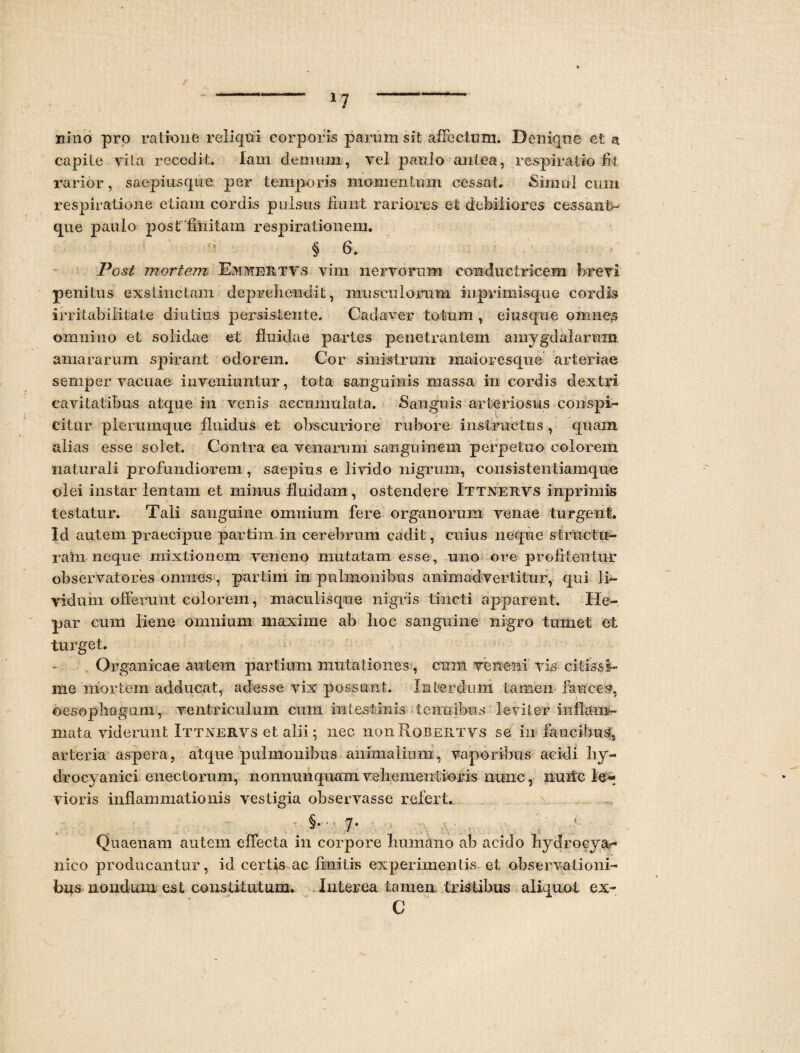 *7 xiino pro ratione reliqui corporis parum sit affectum. Denique et a capite vita recedit. lam demum, vel paulo antea, respiratio fi-fc rarior, saepius que. per temporis momentum cessat. «Simul cum respiratione etiam cordis pulsus fiunt rariores et debiliores cessant- que paulo post fliiitam respirationem. § 6. Post mortem Emmertvs vim nervorum conductricem brevi penitus exstinctam deprehendit, musculorum iuprimisque cordis irritabilitate diutius persistente. Cadaver totum , eiusque omnes omnino et solidae et fluidae partes penetrantem amygdalarum amararum spirant odorem. Cor sinistrum inaioresque arteriae semper vacuae inveniuntur, tota sanguinis massa in cordis dextri cavitatibus atque in venis accumulata. Sanguis arteriosus conspi¬ citur plerumque fluidus et obscuriore rubore instructus , quam alias esse solet. Contra ea venarum sanguinem perpetuo colorem naturali profundiorem, saepius e livido nigrum, cousistentiamque olei instar lentam et minus fluidam, ostendere Ittnervs inprimis testatur. Tali sanguine omnium fere organorum venae turgent. Id autem praecipue partim in cerebrum cadit, cuius neque structu¬ ram neque mixtionem veneno mutatam esse, uno ore profitentur observatores omnes, partim in pulmonibus animadvertitur, qui li¬ vidum offerunt colorem, maculisque nigris tincti apparent. He¬ par cum liene omnium maxime ab hoc sanguine nigro tumet et turget. Organicae autem partium mutationes, cum veneni vis citissi¬ me mortem adducat, adesse vix possunt. Interdum tamen fauces, oesophagum, ventriculum cum intestinis tenuibus leviter inflam¬ mata viderunt Ittnervs et alii; nec iiouRobertvs se in faucibus, arteria aspera, atque pulmonibus animalium, vaporibus acidi hy- drocyanici enectorum, nonnunquam vehementioris nunc, nuite le^ vioris inflammationis vestigia observasse refert. §• 7- Quaenam autem effecta in corpore humano ab acido hydrocya*-* nico producantur, id certis ac finitis experimentis et observationi¬ bus nondum est constitutum. Interea tamen tristibus aliquot ex- C