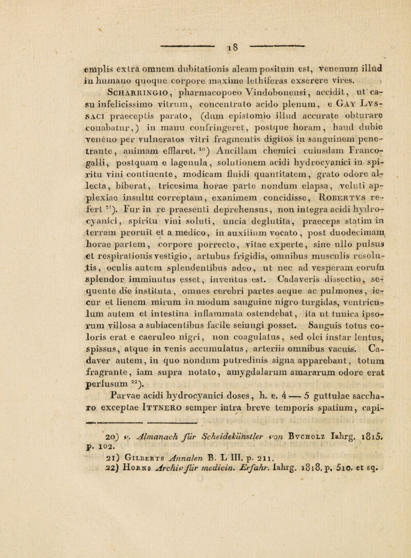 -- 18-— emplis extra omnem dubitationis aleam positum est, venenum illud inhumano quoque corpore maxime let biferas exserere vires. Scharringio, pharmacopoeo Vindobonensi, accidit, ut ca¬ su infelicissime vitrum, concentrato acido plenum, e Gay Lvs- SACI praeceptis parato, (dum epistomio illud accurate obturare conabatur,) in manu confringeret, postque horam, haud dubie veneno per vulneratos vitri fragmentis digitos in sanguinem pene¬ trante, animam efflaret.20) Ancillam chemici cuiusdam Franco- galli, postquam e lagenula, solutionem acidi hydrocyanici in spi¬ ritu vini continente, modicam lluidi quantitatem, grato odore al¬ lecta, biberat, tricesima horae parte nondum elapsa, veluti ap- plexiae insultu correptam, exanimem concidisse, Robertys re¬ fert2'). Fur in re praesenti deprehensus, non integra acidi hydro- cyanici, spiritu vini soluti, uncia deglutita, praeceps statim in terram proruit et a medico, in auxilium vocato , post duodecimam horae partem, corpore porrecto, vitae experte, sine ullo pulsus et respirationis vestigio, artubus frigidis, omnibus musculis resolu¬ tis, oculis autem splendentibus adeo, ut nec ad vesperam eorufn splendor imminutus esset, inventus est. Cadaveris dissectio, se¬ quente die instituta, omnes cerebri partes aeque ac pulmones, ie- cur et lienem mirum in modum sanguine nigro turgidas, ventricu¬ lum autem et intestina inflammata ostendebat, ita ut tunica ipso¬ rum villosa a subiacentibus facile seiungi posset. Sanguis totus co¬ loris erat e caeruleo nigri, non coagulatus, sed olei instar lentus, spissus, atque in venis accumulatus, arteriis omnibus vacuis. Ca¬ daver autem, in quo nondum putredinis signa apparebant, totum fragrante, iam supra notato, amygdalarum amararum odore erat perfusum 22). Parvae acidi hydrocyanici doses, h. e. 4 — 5 guttulae saccha¬ ro exceptae Ittnero semper intra breve temporis spatium, eapi- 20) p. Almanach fur Scheidehiihstler pon Bvcholz Iabrg. i8i5« P* 102» 21) Gileerts Annalen B. L III. p. 211.