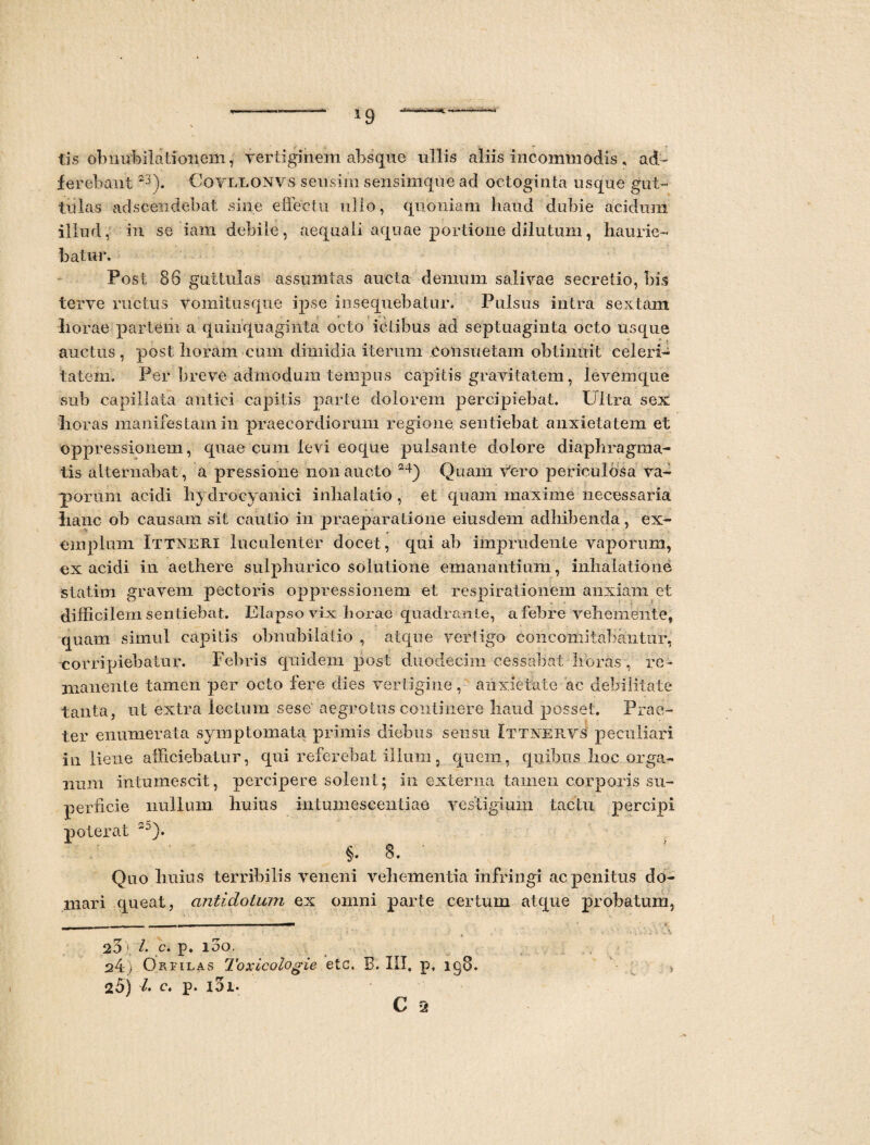*9 tis obnubilationem, vertiginem absque ullis aliis incommodis, ad- ferebant23). Covllonvs sensim sensimque ad octoginta usque gut¬ tulas adscendebat sine effectu ullo, quoniam haud dubie acidum illud, in se iaffi debile, aequali aquae portione dilutum, haurie¬ batur. Post 86 guttulas assumtas aucta demum salivae secretio, bis terve ructus Vomitusque ipse insequebatur. Pulsus intra sextam horae partem a quinquaginta octo ictibus ad septuaginta octo usque auctus, post horam cum dimidia iterum .Consuetam obtinuit celeri¬ tatem. Per breve admodum tempus capitis gravitatem, levemque sub capillata antici capitis parte dolorem percipiebat. Ultra sex horas manifestam in praecordiorum regione sentiebat anxietatem et oppressionem, quae cum levi eoque pulsante dolore diaphragma¬ tis alternabat , a pressione non aucto 24) Quam Vero periculosa va¬ porum acidi hydrocyanici inhalatio , et quam maxime necessaria hanc ob causam sit cautio in praeparatione eiusdem adbibenda, ex¬ emplum Ittneri luculenter docet, qui ab imprudente vaporum, ex acidi in aethere sulphurico solutione emanantium, inhalatione statim gravem pectoris oppressionem et respirationem anxiam et difficilem sentiebat. Elapso vix horae quadran te, a febre vehemente, quam simul capitis obnubilatio , atque vertigo coiicomitabantur, -corripiebatur. Febris quidem post duodecim cessabat libras , re¬ manente tamen per octo fere dies vertigine, anxietate ac debilitate tanta, ut extra lectum sese aegrotus continere haud posset. Prae¬ ter enumerata symptomata primis diebus sensu Ittnerys peculiari in liene afficiebatur, qui referebat illum, quem, quibus boc orga¬ num intumescit, percipere solent; in externa tamen corporis su¬ perficie nullum huius intmnesceiitiao vestigium tactu percipi poterat §. 8. ' Quo huius terribilis veneni vehementia infringi ac penitus do¬ mari queat, antidotum ex omni parte certum atque probatum, . -L r- -- -—■— 2o i i- c. p. i3o. 24) Ortilas Toxicologie etc. B. III, p, ig8. >