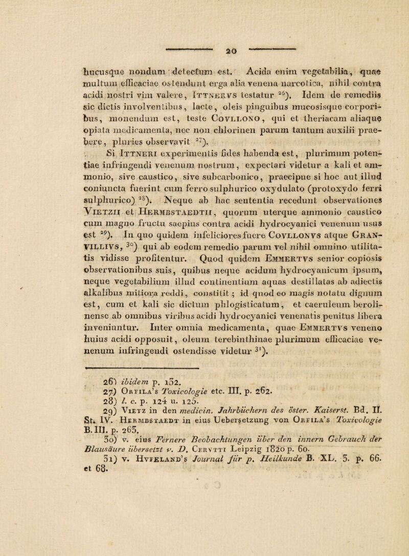 hucusque nondum detectum est. Acida enim vegetabilia, quae multum efficaciae os tendunt erga alia venena narcotica, nihil contra acidi nostri vim valere, Ittnervs testatur 26). Idem de remediis sic dictis involventibus, lacte, oleis pinguibus mucosisque corpori¬ bus, monendum est, teste Covllgno, qui et theriacam aliaqu$ opiata medicamenta, nec non clilorinen parum tantum auxilii prae- here, pluries observavit 22). Si Ittneri experimentis udes liabenda est, plurimum poten¬ tiae infringendi venenum nostrum, expectari videtur a kali et am- monio, sive caustico, sive suhcarbonico, praecipue si hoc aut illud coniuncta fuerint cum ferro sulphurico oxydulato (protoxydo ferri sulphurico) 2S)i Neque ab hac sententia recedunt observationes Vietzii et Hermbstaedtii , quorum uterque ammonio caustico cum magno fructu saepius contra acidi hydrocyanici venenum usus est 2p), In quo quidem infeliciores fuere Covllonvs atque Gran- VILLIVS, 3°) qui ab eodem remedio parum vel nihil omnino utilita¬ tis vidisse profitentur. Quod quidem Emmertvs senior copiosis observationibus suis, quibus neque acidum hydrocyanicum ipsum, neque vegetabilium illud continentium aquas destillatas ab adiectis alkalibus mitiora reddi, constitit ; id quod eo magis notatu dignum est, cum et kali sic dictum plilogisticatum, et caeruleum beroli- nense ab omnibus viribus acidi hydrocyanici venenatis penitus libera inveniuntur. Inter omnia medicamenta, quae Emmertvs veneno Imius acidi opposuit, oleum terebinthinae plurimum efficaciae ve¬ nenum infringendi ostendisse videtur 3‘). 261 ibidem, p. 102. 27) Oppila’s Toxicologie etc. III. p. 262. 28) l. c. p. 124 u. 125- 29) Vietz in den medicin. Jahrbiichern des oster. Kaiserst. Bd. II. St* IV. Hekmbstaedt in eius Uebersetzung von Oapila’s Toxicologie B. III. p. 265. 50) v. eius Fernere Beobachtungen uber den innem Gebrauch der Blausciure iibersetzt v. I). Cpr vtti Leipzig 1820 p. 60. 51) V. HvvELANlfs Journal Jiir p. Tleilkunde B. XL. 5. p. 66. et 68.