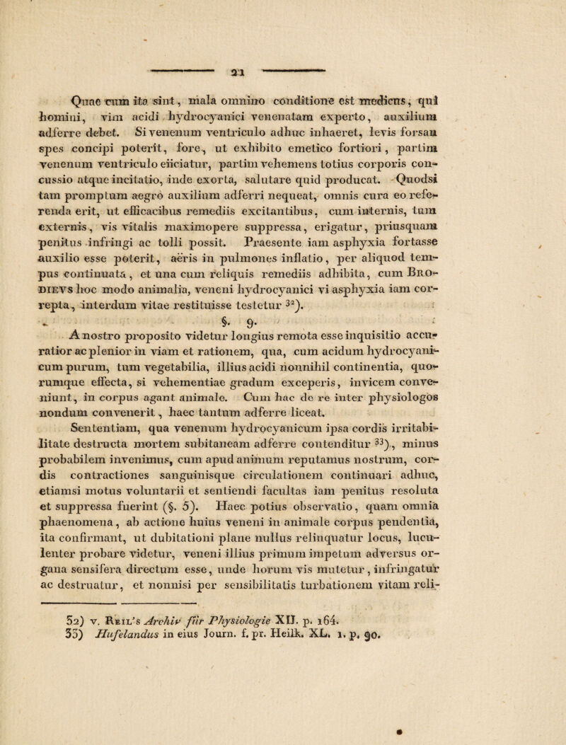 Quae cum ita sint, mala omnino conditione est medicus, qui homini, vim acidi hydroeyanici venenatam experto, auxilium adferre debet. Si venenum ventriculo adhuc inhaeret, levis forsan spes concipi poterit, fore, ut exhibito emetico fortiori, partim venenum ventriculo eiiciatur, partim vehemens totius corporis con- cussio atque incitatio, inde exorta, salutare quid producat. Quodsi tam promptum aegro auxilium adferri nequeat, omnis cura eo refe- renda erit, ut efficacibus remediis excitantibus, cum internis, tum externis, vis vitalis maximopere suppressa, erigatur, priusquam penitus infringi ac tolli possit. Praesente iam asphyxia fortasse auxilio esse poterit, aeris in pulmones inflatio, per aliquod tem¬ pus continuata, et una cum reliquis remediis adhibita, cum Bro«* dievsIioc modo animalia, veneni hydroeyanici vi asphyxia iam cor¬ repta^ interdum vitae restituisse testetur 32). - §.9. : A nostro proposito videtur longius remota esse inquisitio accu¬ ratior ac plenior in viam et rationem, qua, cum acidum hydrocyani- cum purum, tum vegetabilia, illius acidi nonnihil continentia, quo*- rumque effecta, si vehementiae gradum exceperis, invicem conve¬ niunt, in corpus agant animale. Cum hac de re inter physiologos nondum convenerit, haec tantum adferre liceat. Sententiam, qua venenum hydrocyanicum ipsa cordis irritabi¬ litate destructa mortem subitaneam adferre contenditur 33), minus probabilem invenimus, cum apud animum reputamus nostrum, cor¬ dis contractiones sanguinisque circulationem continuari adhuc, etiamsi motus voluntarii et sentiendi facultas iam penitus resoluta et suppressa fuerint (§, 5). Haec potius observatio, quam omnia phaenomena, ab actione huius veneni in animale corpus pendentia, ita confirmant, ut dubitationi plane nullus relinquatur locus, lucu¬ lenter probare videtur, veneni illius primum impetum adversus or¬ gana sensifera directum esse, unde horum vis mutetur, infringatur ac destruatur, et nonnisi per sensibiiiiatis turbationem vitam reli- 5a) v. Reii/s Archiv fiir Physiologia XIJ. p. i64. 35) Hufelandus in eius Journ. f. pr. Heilh. XL, 1, p+ $0. /