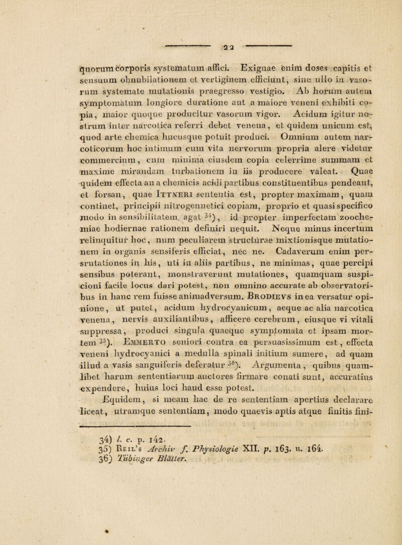 quorum corporis systematum affici. Exiguae enim doses capitis et sensuum obnubilationem et vertiginem efficiunt, sine ullo in vaso¬ rum systemate mutationis praegresso vestigio. Ab Irorum autem symptomatum longiore ducatione aut a maiore veneni exhibiti co¬ pia, maior quoque producitur vasorum vigor. Acidum igitur no¬ strum inter narcotica referri debet venena, et quidem unicum est, quod arte cliemica hucusque potuit produci. Omnium autem nar- colicorum hoc intimum cum vita nervorum propria alere videtur commercium, cnin minima eiusdem copia celerrime summam et maxime mirandam turbationem in iis producere valeat. Quae quidem effecta an a cliemicis acidi partibus constituentibus pendeant, et forsan, quae Ittmeri sententia est, propter maximam, quam continet, principii nitrogennetici copiam, proprio et quasi specifico modo in sensibilitatem. agat 34), id propter imperfectam zooche- miae hodiernae rationem definiri nequit. Neque minus incertum relinquitur hoc, num peculiarem structurae mixtioiiisque mutatio¬ nem in organis sensiferis efficiat, nec ne. Cadaverum enim per- srutationes in bis, uti in aliis partibus, ne minimas, quae percipi sensibus poterant, monstraverunt mutationes, quamquam suspi¬ cioni facile locus dari potest , non omnino accurate ab observatori¬ bus in lianc rem fuisse animadversum. Brodeevs in ea versatur opi¬ nione , ut putet, acidum hydrocyanicum, aeque ac alia narcotica venena, nervis auxiliantibus, afficere cetaffirum, eiusque vi vitali suppressa, produci singula quaeque symptomata et ipsam mor¬ tem 35), Emmerto seniori contra ea persuasissimum est, effecta veneni hydrocyanici a medulla spinali initium sumere, ad quam illud a vasis sanguiferis deferatur 36). Argumenta , quibus quam¬ libet harum sententiarum auctores firmare conati sunt, accuratius expendere, huius loci haud esse potest. Equidem, si meam hac de re sententiam apertius declarare liceat, utramque sententiam, modo quaevis aptis atque finitis fini- 34) /. c. p. i42- 35) Keil‘s Archiv f Physiologie NII. p. 163. u, l64. 36) Tiibinger Blatler.