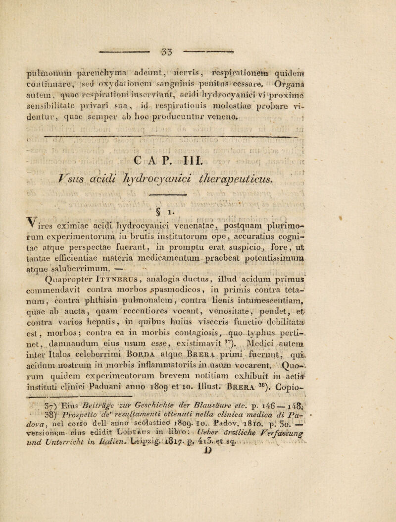 pulmoiium parenchyma adeunt, liervis, respirationem quidem continuare, sed oxydationem sangniivSs penitus cessare. Organa autem , quae respirationi inserviunt, acidi liydrocyanici vi proximo sensibilitaLe privari sua, id respirationis molestiae probare vi¬ dentur, quae semper ab lioc producuntur veneno. f: o C A P. I II. Visus acidi liydrocyanici therapeuticus. \o 1. ) i ' r ‘ d ^ ires eximiae acidi liydrocyanici venenatae, postquam plurimo¬ rum experimentorum in brutis institutorum ope, accuratius cogni¬ tae atque perspectae fuerant, in promptu erat suspicio, fore, ut tantae efficientiae materia medicamentum praebeat potentissimum atque saluberrimum. — Quapropter Ittnerus , analogia ductus, illud acidum primus commendavit contra morbos spasmodicos, in primis contra teta¬ num , contra phthisin pulmonalem, contra lienis i n tu m es c enti am, quae ab aucta, quam recenti ores vocant, venositate, pendet, et contra varios hepatis, in quibus huius visceris functio debilitata est, morbos 5 contra ea in morbis contagiosis, quo typhus perti-. net, damnandum eius usum esse, existimavit 37). Me dici autem inter Italos celeberrimi Borda atque Brera primi fuerunt, qui, acidum nostrum in morbis inflammatoriis in usum vocarent. Quo¬ rum quidem experimentorum brevem notitiam exhibuit in actis instituti clinici Paduani anno 1809 et 10. Illnst. Brera 3B). Copio- 37) Eius Beitrdge zur Geschichte der B laus dure etc, p. i46—i48» 38) Prospetto de’ re suit amenti ottenuti nella clinica medica di Pa- dopa, nel corso dell anno scolastico 1809. IO' Eadov. 1810. p. 3o. — versionem- cius edidit Eoderus in libro; XJeher drztliche Petjctssung and Unterricki in Italien. Leipzig. 1817. p» 4i5, et sq. ...V ^ ~- D A