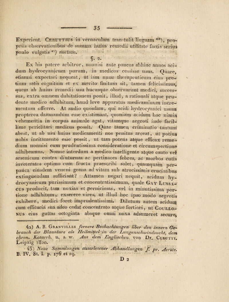 Experient. CEEtiTTius iri vernaculam transtulit linguam 42), pro¬ priis observationibus de summa Imius remedii utilitate factis serius paulo vulgatis * *H) auctam. §• 2- Ex liis patere arbitror, nonnisi ante paucos abhinc annos aci¬ dum hydrocyanlcum purum, in medicos cessisse usus. Quare, etiamsi expectari nequeat, ut iam nunc therapeuticum eius pre¬ tium satis cognitum et ex merito finitum sit, tamen felicissimus, quem ab Imius remedii usu hucusque observarunt medici, succes¬ sus, extra omnem dubitationem ponit, illud, a rationali atque pru- dente medico adhibitum, haud leve apparatus medicaminum incre¬ mentum offerre. At audio quosdam, qui acidi hydrocyanici usum propter ea damnandum esse existimant, quoniam acidum hoc nimia vehementia in corpus animale agat, vitamque aegroti inde facil¬ lime periclitari medicus possit. Quae tamen criminatio tantum abest, ut ab usu Imius medicamenti nos penitus arceat, ut potius nobis incitamento esse possit, ut tam potens atque efficax reme¬ dium nonnisi cum prudentissinia consideratione et circumspectione adhibeamus. Nonne interdum a medico intelligente atque cauto vel arsenicum contra diuturnas ac pertinaces febres, ac morbos cutis inveteratos optimo cum fructu praescribi solet, quamquam per-* pauca eiusdem veneni grana ad vitam sub atrocis simis* cruciatibus extinguendam sufficiant? Attamen negari nequit, acidum hy- drocyanicum purissimum et concentratissimum, quale Gay Lussa- cus producit, tam noxias et perniciosas, vel in minutissima por¬ tione adhibitum * exserere vires, ut illud hoc ipso modo aeyrotis exhibere, medici foret imprudentissimi. Dilutum autem acidum cum efficacia sua adeo cedat concentrato atque fortiori, ut Goullo- nus eius guttas octoginta absque omni noxa adsumeret secure, 42) A. B. Gp.axvilles femere Beobachtungen uber den innem Ge- brauch der B laus aure ais Heilmittel in der Lungenschwindsucht, dem chron* Katarrh. u. s. w. Aus dem Englischen. von Dr. Cerutti, Leipzig 3820. , . • 1 \ ■ : ' f * f ■ 43) Neue Sammlungen auserlesener Abhandlungen f. pr. Aerzte. B. IV. St. I. p. 176 et sq. D 2