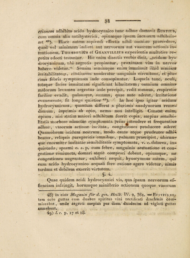 ttionern adhibito acido hydrocyanico tunc adhuc domavit Hx;sttts, cum omnia alia anlihysterica, opiumque ipsum incassum adhibuis¬ set 48). Hisce autem sopiendi effectis nihil omnino praecedere, quod vel minimam indicet aut nervorum aut vasorum actionis in¬ tentionem, Thomsonius et Granvillius experientia multoties re¬ petita edocti testantur. Hic enim disertis verbis dicit, „acidum hy- drocyanicum, uhi aegrotis propinatur, proximam vim in nervos habere videtur/4 Sensim senskrique enim imminuit illuc! nimiam irritabilitatem, citatiorem moderatur sanguinis circuitum, et plu¬ rima febris symptomata inde consopiuntur. Loquela tunc, oculi, totaque facies inusitatam significant hilaritatem; omnium omnino malorum levamen aegrotus inde percipit, redit somnus, respiratio facilior evadit, pulsusque, summa, quae ante aderat, irritatione evanescente, fit longe quietior 49). In hoc ipso igitur acidum hydrocyanicum, quantum differat a plurimis anodynorum reme¬ diorum , inprimis. ab opio, nemo non intelligit. Constat enim-, opium , nisi statim maiori adhibitum fuerit copia, saepius sensibi¬ li tatis morbose adauctae symptomata prius ^intendere et frequentius adhuc, vasorum actione incitata, congestiones producere solere: Quamobrem acidum nostrum, modo caute atque prudenter adhii beatur, reliquis paregoricis omnibus , palmam praeripiet, ubicun¬ que enormiter incitatae sensibili tatis symptomata, v. c. dolores, in¬ quietudo, spasmi e. s. p. cum febre, sanguinis aestuatione et con¬ gestione coniuncta, domari atque compesci debent, opiumque, ne congestiones augeantur, exhiberi nequit, hyoscyamus autem, qui cum acido hydrocyanico aequali fere ratione agere videtur, nimis tardam et debilem exserit virtutem. §•4. Quae quidem acidi hydrocyanici vis, qua ipsam nervorum ef¬ ficaciam infringit, horumque minifierio actionem quoque vasorum i __________ _ , , 48) in eius Magazin fur d. ges. Heilh. IV. 2, 36l. — Rustius au¬ tem octo guttas cum duabus spiritus \fini rectiiicati drachmis com¬ miscebat , unde aegroti saepius per diem, duodecim ad viginti guttas sumebant. 49) l. c. p. 17 et 18.