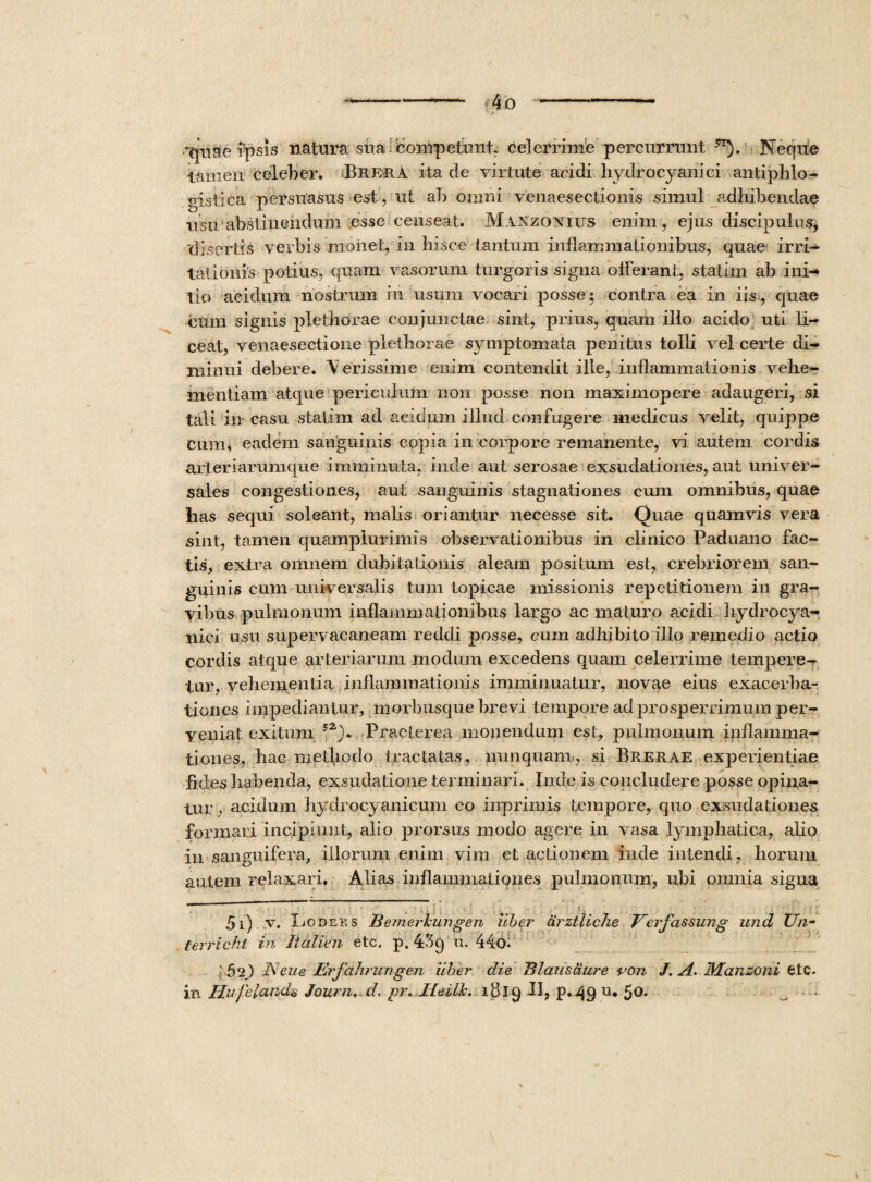-4o -- 'quae ipsis natura sua competunt, ce]errime percurrunt ?T). Neque tamen celeber. Brfra ita de virtute acidi hydrocyanici antipblo¬ gistica persuasus est, ut ab omni venaesectionis simul adhibendae usu abstinendum esse censeat. Manzonius enim, ejus discipulus, ‘disertis verbis monet, in hisce tantum inflammationibus, quae irri¬ tationis potius, quam vasorum turgoris signa offerant, statim ab ini¬ tio acidum nostrum in usum vocari posse 5 contra ea in iis , quae cum signis plethorae conjunctae sint, prius, quam illo acido uti li¬ ceat, venaesectione plethorae symptomata penitus tolli vel certe di¬ minui debere. \ erissime enim contendit ille, inflammationis vehe¬ mentiam atque periculum non posse non maximopere adaugeri, si tali in casu statim ad acidum illud confugere medicus velit, quippe cum, eadem sanguinis copia in corpore remanente, vi autem cordis arteriarumque imminuta, inde aut serosae exsudationes, aut univer¬ sales congestiones, aut sanguinis stagnationes cum omnibus, quae has sequi soleant, malis oriantur necesse sit. Quae quamvis vera sint, tamen quamplurimis observationibus in clinico Padnano fac¬ tis, extra omnem dubitationis aleam positum est, crebriorem san¬ guinis cum universalis tum topicae missionis repetitionem in gra¬ vibus pulmonum inflammationibus largo ac maturo acidi hydrocya¬ nici usu supervacaneam reddi posse, cum adhibito illo remedio actio cordis atque arteriarum modum excedens quam celerrime tempere¬ tur, vehementia inflammationis imminuatur, novae eius exacerba¬ tiones impediantur, morbusque brevi tempore ad prosperrimum per¬ veniat exitum ?2> Praeterea monendum est, pulmonum inflamma¬ tiones, hac methodo tractatas, nunquam., si Brerae experientiae fides habenda, exsudatione terminari. Inde is concludere posse opina¬ tur , acidum hydrocyanicum eo inprimis tempore, quo exsudationes formari incipiunt, alio prorsus modo agere in vasa lymphatica, alio in sanguifera, illorum enim vim et actionem inde intendi, horum autem relaxari. Alias inflammationes pulmonum, ubi omnia signa — . —■ - — ■■ — - 5i) vr. XjODebs Bemerkungen uber Urztliche Veifassung und Un- terrichl in Italien etc. p. 439 u. 44o. 5 2) Neue Eifalirungen uber die B laus aure ron J. A. JManzoni etc. in Hufelatids Joum, d. pr. Jdeilk. ldiq II, p.49 u* 50. —