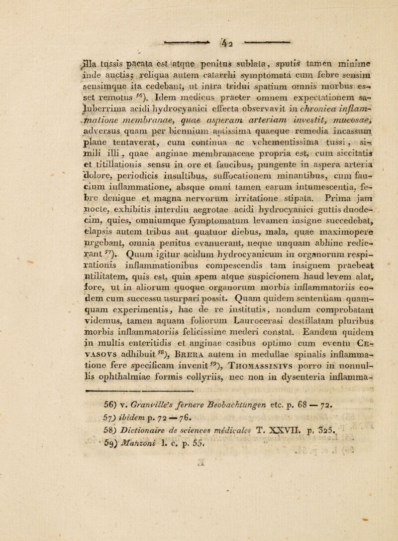 illa tussis pacata est atque penitus sublata, sputis^ tamen minime inde auctis $ reliqua autem catarrbi symptomata cum febre sensim sensimque ita cedebant, ut intra tridui spatium omnis morbus es-» set remotus 56). Idem medicus praeter omnem expectationem sa¬ luberrima acidi bydropyanici elfecta observavit in chronica inflam- fnatione membranae, quae asperam arteriam investit, mucosae? adversus quam per biennium aptissima quaeque remedia incassum plane lentaverat, cum continua ac v ebem entis sim a tussi, si¬ mili illi , quae anginae membranaceae propria est, cum siccitatis et titillationis sensu in ore et faucibus, pungente in aspera arteria clolore, periodicis insultibus, suffocationem minantibus, cum fau¬ cium inflammatione, absque omni tamen earum intumescentia, fe¬ bre denique et magna nervorum irritatione stipata. Prima jam nocte, exhibitis in ter diu aegrotae acidi bydrocyanici guttis duode¬ cim, quies, omniumque fymptomatum levamen insigne succedebat, elapsis autem tribus aut quatuor diebus, mala, quae maximopere urgebant, omnia penitus evanuerant, neque unquam abhinc redie¬ rant 57). Quum igitur acidum hydrocyamcum in organorum respi¬ rationis inflammationibus compescendis tam insignem praebeat utilitatem, quis est, quin spem atque suspicionem haud levem alat, fore, ut in aliorum quoque organorum morbis inflammatoriis eo¬ dem cum successu usurpari possit. Quam quidem sententiam quam¬ quam experimentis, hac de re institutis, nondum comprobatam videmus, tamen aquam foliorum Laurocerasi destillatam pluribus morbis inflammatoriis felicissime mederi constat. Eandem quidem in multis enteritidis et anginae casibus optimo cum eventu Ce- vAsovs adhibuit58), Brera autem in medullae spinalis inflamma¬ tione fere specificam invenit59), Thomassinivs porro in nonnul¬ lis opbtbalmiae formis collyriis, nec non in dysenteria inflamma- 56) v. Granville’s femere Beobachitingen etc. p. 68 — 72. 5]) ibidem p. 72 — 76* 58) Dictionaire de Sciences medicales T» XXVII. p< 025» 1 5q) Mahzoni I. c, p. 55.