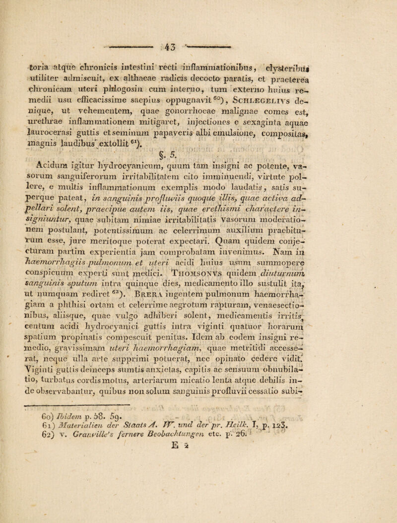 torra, atque chronicis intestini recti inflammationibus, clysieribiii utiliter admiscuit, ex althaeae radicis decocto paratis, et praeterea chronicam uteri pMogosin cum interno, tum externo huius re¬ medii usu efficacissime saepius oppugnavit 6°), Schlegelivs de¬ nique, ut vehementem, quae gonorrhoeae malignae comes est, urethrae inflammationem mitigaret, injectiones e sexaginta aquae laurocerasi guttis et seminum papaveris albi emulsione, compositas* magnis laudibus extollit6I). _ .'uy... . Acidum igitur hydroeyanicum, quum tam insigni ac potente, va¬ sorum sanguiferorum irritabilitatem cito imminuendi, virtute pol¬ lere, e multis inflammationum exemplis modo laudatis, satis su¬ per que pateat, in sanguinis jprojluviis cjuoque illis, quae activa ad- pellari solent, praecipue autem iis, quae erethismi charactere in¬ signiuntur, quae subitam nimiae irritabilitatis vasorum moderatio¬ nem postulant, potentissimum ac celerrimum auxilium praebitu¬ rum esse, jure meritoque poterat expectari. Quam quidem conje¬ cturam partim experientia jam comprobatam invenimus. Nam in haemorrhagiis pulmonum et uteri acidi Imius usum summopere conspicuum experti sunt medici. Thomsonvs quidem diuturnum sanguinis sputum intra quinque dies, medicamento illo sustulit ita, ut numquam rediret 6Z). BriERA ingentem pulmonum haemorrha¬ giam a phthisi ortam et celerrime aegrotum rapturam, venaesectio- nibus, aliisque, quae vulgo adhiberi solent, medicamentis irritis centum acidi hydrocyanici guttis intra viginti qua tuor horarum spatium propinatis compescuit penitus. Idem ab eodem insigni re¬ medio, gravissimam uteri haemorrhagiam, quae metritidi accesse¬ rat, neque ulla arte supprimi potuerat, nec opinato cedere vidit! Viginti guttis deinceps siimtis anxietas, capitis ac sensuum obnubila¬ tio, turbatus cordis motus, arteriarum micatio lenta atque debilis in¬ de observabantur, quibus non solum sanguinis profluvii cessatio subi¬ bo) Ibidem p. 58. 5q. - . , 6i ) Materialien der Staats A. tfP*. und der pr. Heilh. T, p, 1^3. 62) v. Grancillds fernere Beobachtungen etc. p. 26. E i