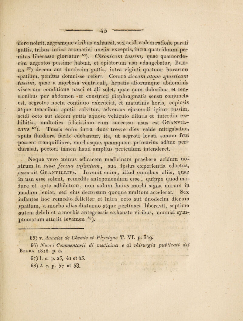 '•dere noluit, aegramque virilius exhausit, sex acidi eadem ratione parati guttis, Iribus infusi aromatici unciis exceptis, inita quatriduum pe¬ nitus liberasse gloriatur ’55). Chronicam tussim, quae quatuorde- cim aegrotos pessime habuit, et opiatorum usu adaugebatur, Bre- -ra 66) decem aut duodecim guttis, intra viginti quatuor horarum spatium, penitus domuisse refert. Contra siccam atque spasticam tussim, quae a morbosa ventriculi, hepatis aliorumque abdominis viscerum conditione nasci et ali solet, quae cum doloribus et tenr sionibus per abdomen -et constricti diaphragmatis sensu conjuncta est, aegrotos noctu continuo excruciat, et matutinis horis, copiosis atque tenacibus sputis solvitur, adversus ejusmodi igitur tussim, acidi octo aut decem guttis aquoso vehiculo dilutis et inter diu ex¬ hibitis, multoti es felicissimo cum successu usus est Geanvil- Livs 67). Tussis enim intra duos tres ve dies valde mitigabatur, sputa fluidiora facile edebantur, ita, ut aegroti levati somno frui possent tranquilliore, morbusque, quamquam primarius adhuc per<- ■ durabat, pectori tamen haud amplius periculum intenderet. Neque vero minus efficacem medicinam praebere acidum no¬ strum in tussi ferina infantant, sua ipsius experientia edoctus, asseruit Granvil.livs. Invenit enim, illud omnibus aliis, quae in usu esse solent, remediis anteponendum esse , quippe quod ma¬ ture et apte adbibitum, non solum huius morbi signa mirum in modum leniat, sed eius decursum quoque multum acceleret. Sex infantes hoc remedio feliciter et intra octo aut duodecim dierum spatium, a morbo alias diuturno atque pertinaci liberavit, septimo -autem debili et a morbis antegressis exhausto viribus, nonnisi sym¬ ptomatum attulit levamen 6s). 65) v. Annales de Chemie et Physique T. \ I. p. 34 g. ? ■ - y * 66) Nuovi Commentarii di medicina e di chirurgia publicati dei Brera tBi8. p. 5. 67) 1. c. p. 25, 4i et 43. 68) l. c. p. 57 et 53.