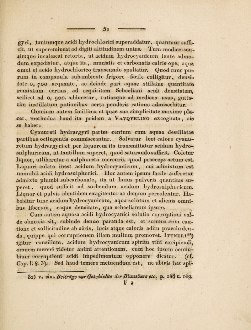 « gyri, tantumque acidi liydrochlorici superaddatur, quantum suffi¬ cit, ut superemineat ad digi ti altitudinem unius. Tum modice sen- simque incalescat retorta, ut acidum hydrocyanicum lente admo¬ dum expediatur, atque ita, mimatis et carbonatis calcis ope, aqua omni et acido hydroehlorico transeundo spolietur. Quod tunc pu¬ rum in campanula sub ambiente frigore facile colligitur, densi¬ tate o, 700 aequante, ac deinde pari aquae stillatae quantitate remixtum certius ad requisitam Scheeliani acidi densitatem* scilicet ad o, 900. adducetur, tutiusque ad medicos usus, gutta* tim instillatum potionibus certa ponderis ratione admiscebitur. Omnium autem facillima et quae sua simplicitate maxime pla- oet, methodus haud ita pridem a Vavqvelino excogitata, sic se habet: t Cyanureti hydrargyri partes centum cum aquae destillatae partibus octingentis commisceantur. Solvatur leni calore cyunu- retum hydrargyri et per liquorem ita transmittatur acidum hydro- sulphuricum, ut tantillum superet, quod saturando sufficit. Coletur liquor, utliberetur a suiphureto mercurii, quod praeceps actum est. Liquori colato inest acidum hydrocyanicum, cui admixtum est nonnihil acidi hydrosulphurici. Hoc autem ipsum facile auferetur admixto plumbi subcarbonate, ita ut huius pulveris quantitas su¬ peret , quod sufficit ad sorbendum acidum hydrosulphuricum. Liquor et pulvis identidem exagitentur ac denmm percolentur. Ha¬ bebitur tunc acidum hydrocyanicum, aqua solutum et alienis omni¬ bus liberum, caque densitate, qua scheelianum ipsum. Cum autem aquosa acidi hydrocyanici solutio corruptioni val¬ de obnoxia sit, subinde denuo paranda est, et summa cum cau¬ tione et sollicitudine ab aeris, lucis atque caloris aditu praecluden¬ da, quippe qui corruptionem illam multum promovet. lTTNERfsa) igitur consilium, acidum hydrocyanicum spiritu vini excipiendi, omnem mereri videtur animi attentionem, cum hoc ipsum connu- bium corruptioni acidi impedimentum opponere dicatur. (cf. Cap. I. §. 3). Sed haud temere metuendum est, ne ubivis hac spi- 82) v. eius Betirage zur Geschichte der Blaus&ure etc% p. i48 u. i4<j, F a