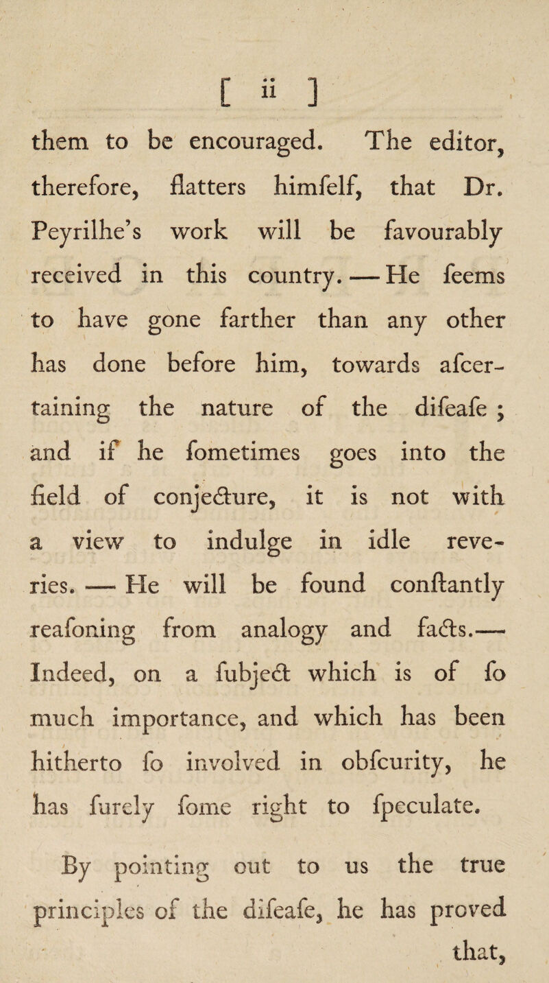 them to be encouraged. The editor, therefore, flatters himfelf, that Dr. Peyrilhe’s work will be favourably received in this country. — He feems to have gone farther than any other has done before him, towards afcer- taining the nature of the difeafe ; and if he fometimes goes into the field of conjecture, it is not with a view to indulge in idle reve¬ ries. — Pie will be found conftantly reafoning from analogy and faCts.— Indeed, on a fubjeCt which is of fo much importance, and which has been hitherto fo involved in obfcurity, he has furely fome right to Ipeculate. By pointing out to us the true principles of the difeafe, he has proved that,