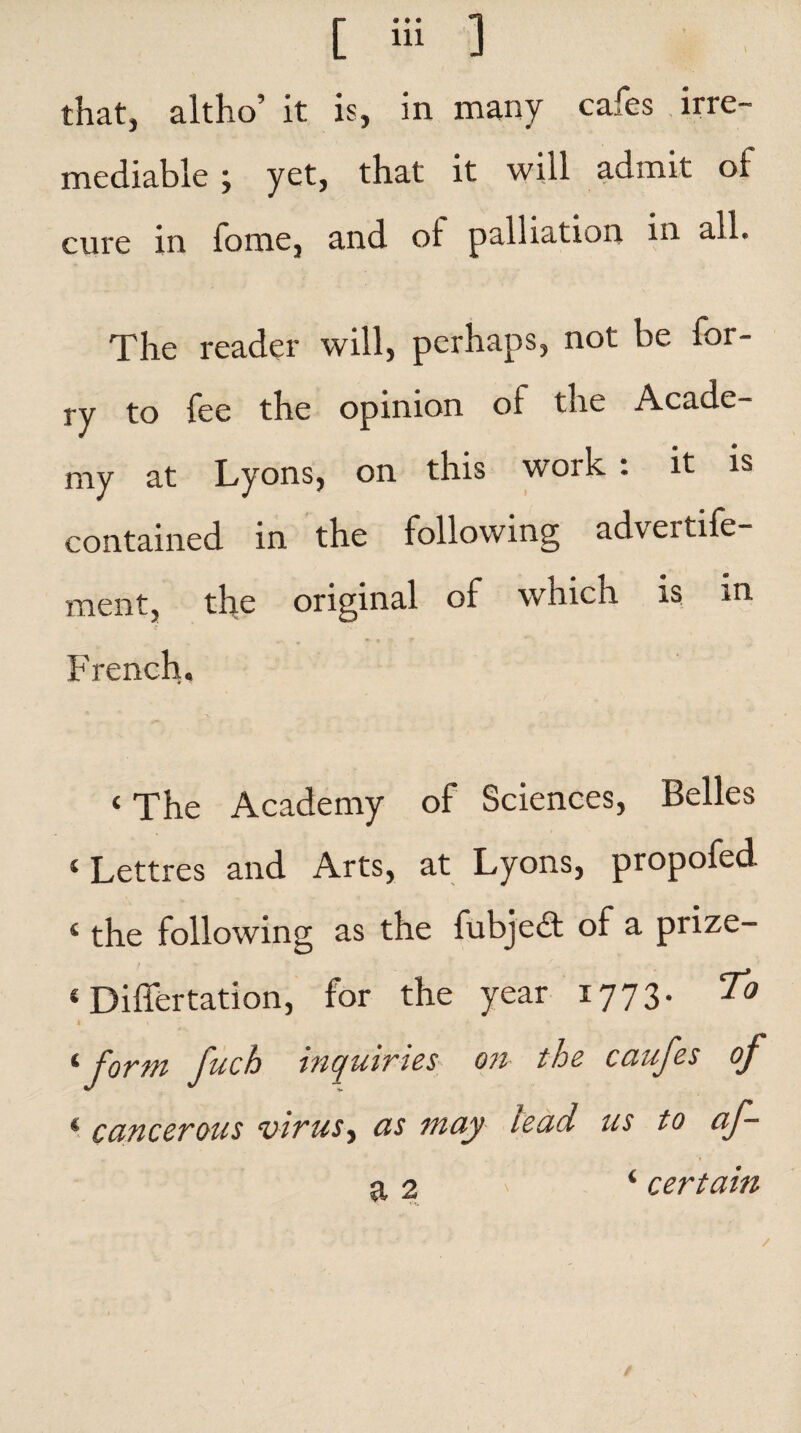 mediable ; yet, that it will admit of cure in fome, and ol palliation in all. The reader will, perhaps, not be for- ry to fee the opinion oi the Acade¬ my at Lyons, on this work : it is contained in the following adveitife- ment, the original of which is in French, < The Academy of Sciences, Belles ‘Lettres and Arts, at Lyons, propofed. 4 the following as the fubjeft of a prize- ‘ Differtation, for the year 1773- To I V f ‘form fuch inquiries on the caufes of * cancerous virus, as may lead us to af- a 2 ‘ certain