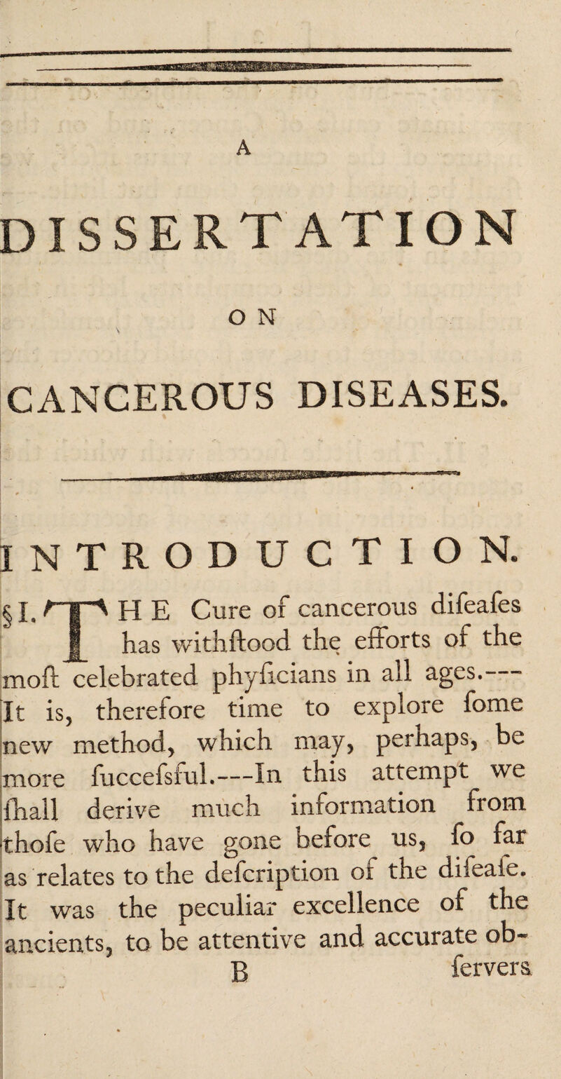 t DISSERTATION O N CANCEROUS DISEASES. INTRODUCTION. §i.npH E Cure of cancerous difeafes I has withftood the efforts of the moil: celebrated phyficians in all ages. - [t is, therefore time to explore fome lew method, which may, perhaps, be nore fuccefsiuL—In this attempt we hall derive much information from :hofe who have gone before us, fo far is relates to the defeription of the difeafe. [t was the peculiar excellence of the ancients, to be attentive and accurate ob- B fervers