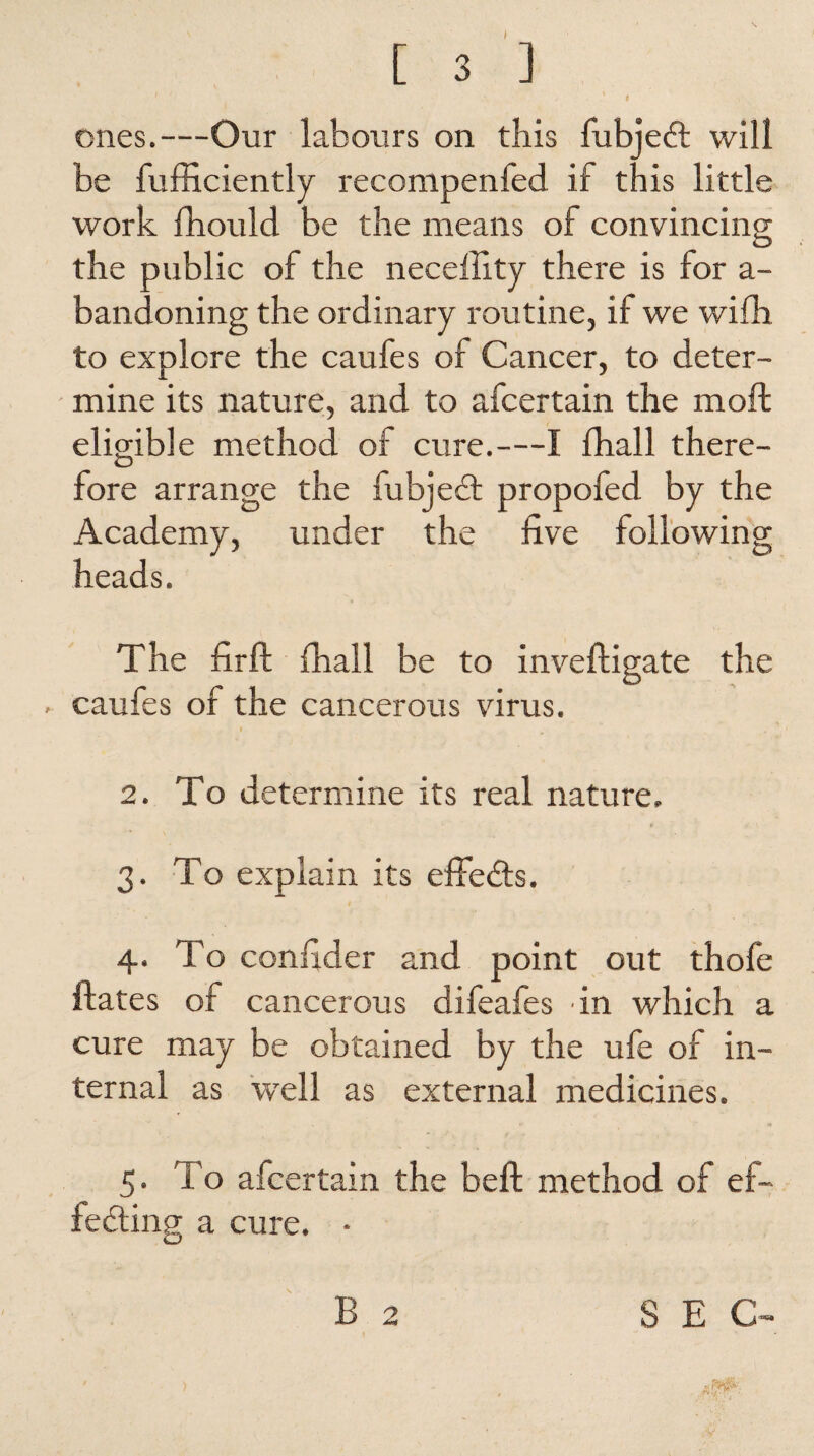 ' f , ones.—Our labours on this fubjedt will be fufficiently recompenfed if this little work fhould be the means of convincing the public of the neceftity there is for a- bandoning the ordinary routine, if we wifh to explore the caufes of Cancer, to deter¬ mine its nature, and to afcertain the moft eligible method of cure.—I fhall there- fore arrange the fubjedt propofed by the Academy, under the five following heads. The fir ft fhall be to inveftigate the . caufes of the cancerous virus. 2. To determine its real nature. 3. To explain its eftedts. 4. To confider and point out thofe ftates of cancerous difeafes in which a cure may be obtained by the ufe of in¬ ternal as well as external medicines. 5. To afcertain the beft method of ef- fedting a cure. • B 2 SEC-
