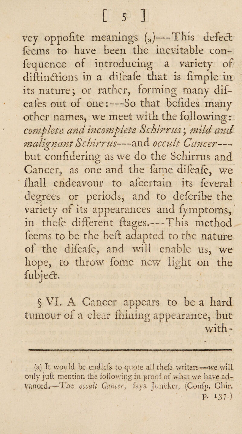vey oppoflte meanings (a)—This defect feems to have been the inevitable con- fequence of introducing a variety of diftindions in a difeafe that is fimple in its nature; or rather, forming many dif- eafes out of one:—So that befides many other names, we meet with the following: complete and incomplete Sc birr us; mild and malignant Schirrus—and occult Cancer— but confidering as we do the Schirrus and Cancer, as one and the fame difeafe, we fhall endeavour to afcertain its feveral degrees or periods, and to defcribe the variety of its appearances and fymptoms, in thefe different ftages.—This method feems to be the belt adapted to the nature of the difeafe, and will enable us, we hope, to throw fome new light on the fubject. § VI. A Cancer appears to be a hard tumour of a clear fhining appearance, but with- (a) It would be endlefs to quote all thefe writers—we will only juft mention the following in proof of what we have ad¬ vanced*—1'he occult Cancer, fays Juncker, (Confp. Chin P- IS7-)