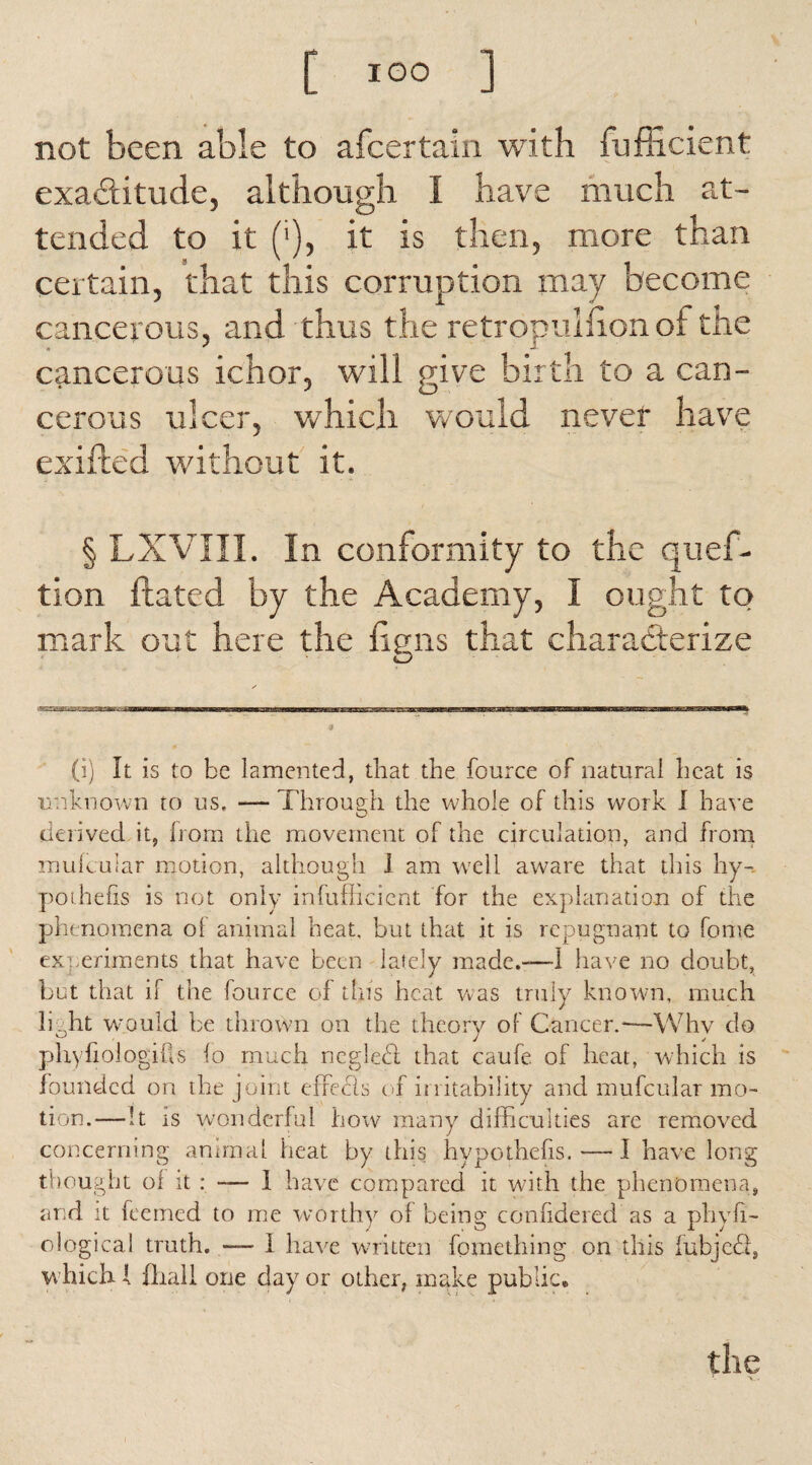 not been able to afcertain with fuflicient exactitude, although I have much at¬ tended to it ('), it is then, more than certain, that this corruption may become cancerous, and thus the retropulfion of the cancerous ichor, will give birth to a can¬ cerous ulcer, which would never have exuded without it. § LXVIII. In conformity to the quef- tion dated by the Academy, I ought to mark out here the figns that characterize (i) It is to be lamented, that the fource of natural heat is unknown to us, — Through the whole of this work I have derived it, horn the movement of the circulation, and from mulcuiar motion, although I am well aware that this hy¬ pothecs is not only infufficient for the explanation of the phenomena ol animal heat, but that it is repugnant to fome experiments that have been lately made.—I have no doubt, bet that if the fource of this heat was truly known, much liaht would be thrown on the theory of Cancer.*—Whv do phyfiologitls lo much ncglebl that caufe of heat, which is founded on the joint effecls of irritability and mufcular mo¬ tion.— it is wonderful how many difficulties are removed concerning animal heat by this hypothefis.—I have long thought ol it : -— I have compared it with the phenomena, and it feemed to me worthy of being confidered as a phyfi— ological truth. -— I have written fomething on this fubjetd, which { fhall one day or other, make public*