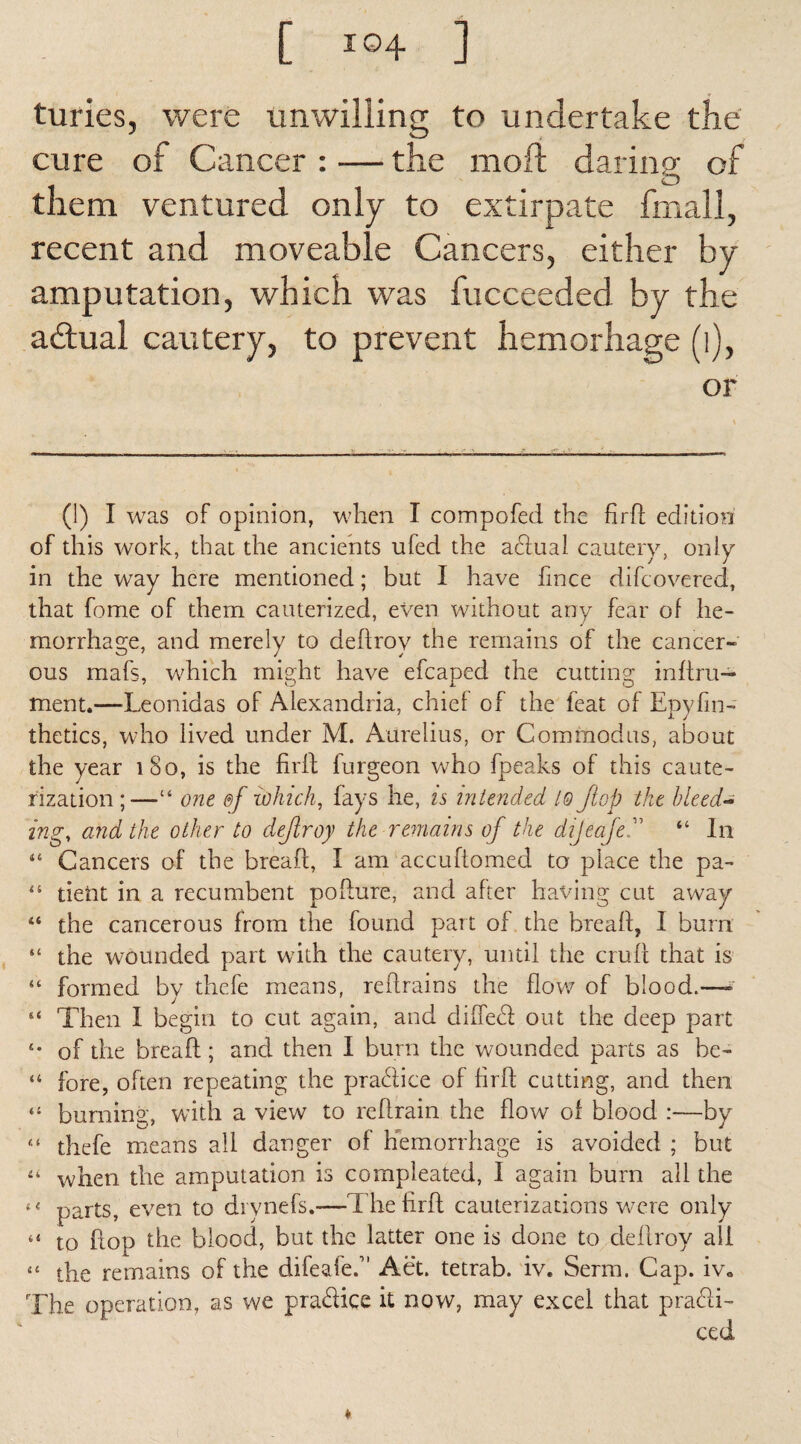 turies, were unwilling to undertake the cure of Cancer : — the moft daring or o them ventured only to extirpate fmall, recent and moveable Cancers, either by amputation, which was fucceeded by the adlual cautery, to prevent hemorhage (l), or (1) I was of opinion, when I compofed the fird edition of this work, that the ancients ufed the adual cautery, only in the way here mentioned; but I have fince difcovered, that fome of them cauterized, even without any fear of he¬ morrhage, and merely to dedrov the remains of the cancer¬ ous mafs, which might have efcaped the cutting inftru— ment.—Leonidas of Alexandria, chief of the feat of Epyfin- thetics, who lived under M. Aurelius, or Commodus, about the year 180, is the fird furgeon who fpeaks of this caute¬ rization;—“ one ©f which, fays he, is intended l@ Jlop the bleed¬ ing, and the other to dejiroy the remains of the dijeafe“ In 44 Cancers of the bread, I am accuftomed to place the pa- “ tietit in a recumbent podure, and after having cut away “ the cancerous from the found part of the bread, I burn “ the wounded part with the cautery, until the crud that is “ formed by thefe means, redrains the flow of blood.—- “ Then I begin to cut again, and elided out the deep part s* of the bread; and then I burn the wounded parts as he- “ fore, often repeating the pradice of fird cutting, and then “ burning, with a view to redrain the dow of blood :—by “ thefe means all danger of hemorrhage is avoided ; but “ when the amputation is compleated, I again bum all the 44 parts, even to drynefs.-—The fird cauterizations were only “ to dop the blood, but the latter one is done to dedroy all “ the remains of the difeafe.” Aet. tetrab. iv. Serm. Cap. iv» The operation, as we pradice it now, may excel that pradi-