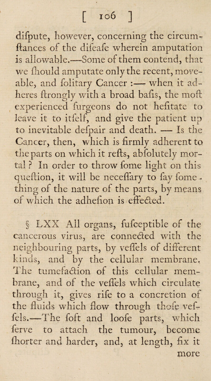 « difpute, however, concerning the circum-^ fiances of the difeafe wherein amputation is allowable.—Some of them contend, that we fhould amputate only the recent, move- able, and folitary Cancer :— when it ad¬ heres ftrongly with a broad balls, the molt experienced furgeons do not helitate to leave it to itfelf, and give the patient up to inevitable defpair and death. — Is the Cancer, then, which is firmly adherent to the parts on which it refts, abfolutely mor¬ tal ? In order to throw fome light on this queflion, it will be neceffary to fay fome - thing of the nature of the parts, by means of which the adhefion is effected. § LXX All organs, fufceptible of the cancerous virus, are connected with the neighbouring parts, by vefiels of different kinds, and by the cellular membrane. The tumefaction of this cellular mem¬ brane, and of the vefiels which circulate through it, gives rife to a concretion of the fluids which flow through thofe vef- fcls.—The foft and loofe parts, which ferve to attach the tumour, become fhorter and harder, and, at length, fix it more
