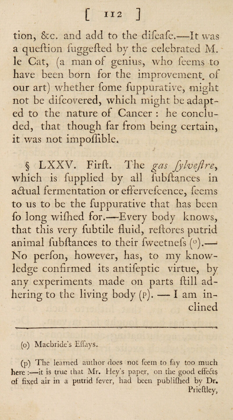 tion, &c. and add to the difeafe.—It was a queftion fuggefted by the celebrated M. le Cat, (a man of genius, who feems to have been born for the improvement, of our art) whether fome fuppurative, might not be difcovered, which might be adapt¬ ed to the nature of Cancer : he conclu¬ ded, that though far from being certain, it was not impoffible. J § LXXV. Firft. The gas fylveftre, which is fupplied by all iubftances in adlual fermentation or effervefcence, feems to us to be the fuppurative that has been fo long wifhed for.—Every body knows, that this very fubtile fluid, reiiores putrid animal fubftances to their fweetnefs (°).— No perfon, however, has, to my know¬ ledge confirmed its antifeptic virtue, by any experiments made on parts ftill ad¬ hering to the living body (p). — I am in¬ clined (o) Macbride’s Effays. (p) The learned author does not feem to fay too much here ;—It is true that Mr. Hey’s paper, on the good effects df fixed air in a putrid fever, had been publifhed by Dr. Prieftley,
