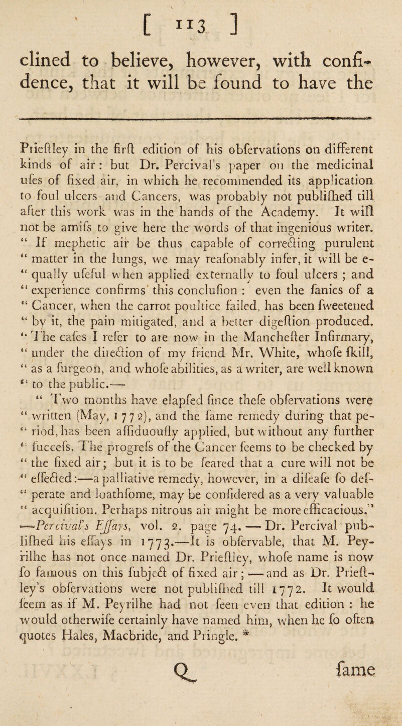 dined to believe, however, with confi¬ dence, that it will be found to have the Prieftley in the firft edition of his obfervations on different kinds of air : but Dr. Percivafs paper on the medicinal ufes of fixed air, in which he recommended its application to foul ulcers and Cancers, was probably not publifhed till after this work was in the hands of the Academy. It w in not be amifs to give here the words of that ingenious writer. “ If mephetic air be thus capable of correfting purulent “ matter in the lungs, we may reafonably infer, it will be e~ “ qually ufeful when applied externally to foul ulcers ; and “ experience confirms this conclulion : even the fanies of a “ Cancer, when the carrot poultice failed, has been Sweetened “ by it, the pain mitigated, and a better digeflion produced. “ The cafes I refer to ate now in the Manchefler Infirmary, “ under the dire&ion of my friend Mr. White, whofe (kill, “ as a furgeon, and whofe abilities, as a writer, are well known “ to the public.— “ Two months have elapfed fince thcfe obfervations were “ written (May, I 772), and the fame remedy during that pe- “ riod,has been aftiduoully applied, but without any further f fuccefs. I he progrefs of the Cancer feems to be checked by “ the fixed air; but it is to be feared that a cure will not be “ effetfted:—a palliative remedy, however, in a difeafe fo def- “ perate and loathfome, may be confidered as a very valuable “ acquifition. Perhaps nitrous air might be more efficacious*” —Per aval's EJfays, vol. 2. page 74. — Dr. Percival pub¬ lifhed his effays in 1773.—It is obfervable, that M. Pey- filhe has not once named Dr. Prieftley, whofe name is now fo famous on this fubjeift of fixed air; —and as Dr. Prieft- ley’s obfervations were not publifhed till 1772. It would leem as if M. Peyrilhe had not feen even that edition : he would otherwife certainly have named him, when he fo often quotes Hales, Macbride, and Pringle, *