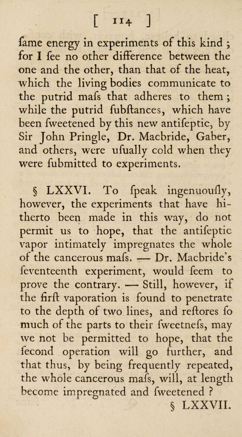 [ ”4 ] fame energy in experiments of this kind ; for I fee no other difference between the one and the other, than that of the heat, which the living bodies communicate to the putrid mafs that adheres to them ; while the putrid fubftances, which have been fweetened by this new antifeptic, by Sir John Pringle, Dr. Macbride, Gaber, and others, were ufually cold when they were fubmitted to experiments. § LXXVI. To fpeak ingenuoufly, however, the experiments that have hi¬ therto been made in this way, do not permit us to hope, that the antifeptic vapor intimately impregnates the whole of the cancerous mafs. -— Dr. Macbride’s feventeenth experiment, would feem to prove the contrary. — Still, however, if the firft vaporation is found to penetrate to the depth of two. lines, and reftores fo much of the parts to their fweetnefs, may we not be permitted to hope, that the fecond operation will go further, and that thus, by being frequently repeated, the whole cancerous mafs, will, at length become impregnated and fweetened ? $ LXXVII.