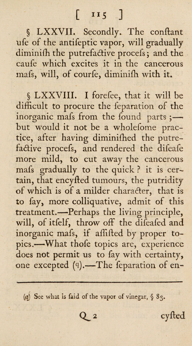 [ ”5 ] § LXXVII. Secondly. The conftant life of the antifeptic vapor, will gradually diminifh the putrefactive procefs; and the caufe which excites it in the cancerous mafs, will, of courfe, diminifh with it. % x ' § LXXVIII. I forefee, that it will be difficult to procure the feparation of the inorganic mafs from the found parts ;— but would it not be a wholefome prac¬ tice, after having diminifhed the putre¬ factive procefs, and rendered the difeafe more mild, to cut away the cancerous mafs gradually to the quick ? it is cer¬ tain, that encyfted tumours, the putridity of which is of a milder character, that is to fay, more colliquative, admit of this treatment.-—Perhaps the living principle, will, of itfelf, throw off the difeafed and inorganic mafs, if affifted by proper to¬ pics.—What thofe topics are, experience does not permit us to fay with certainty, one excepted (q).—The feparation of en- (fj) See what is faid of the vapor of vinegar, § 83* 2 cyfted