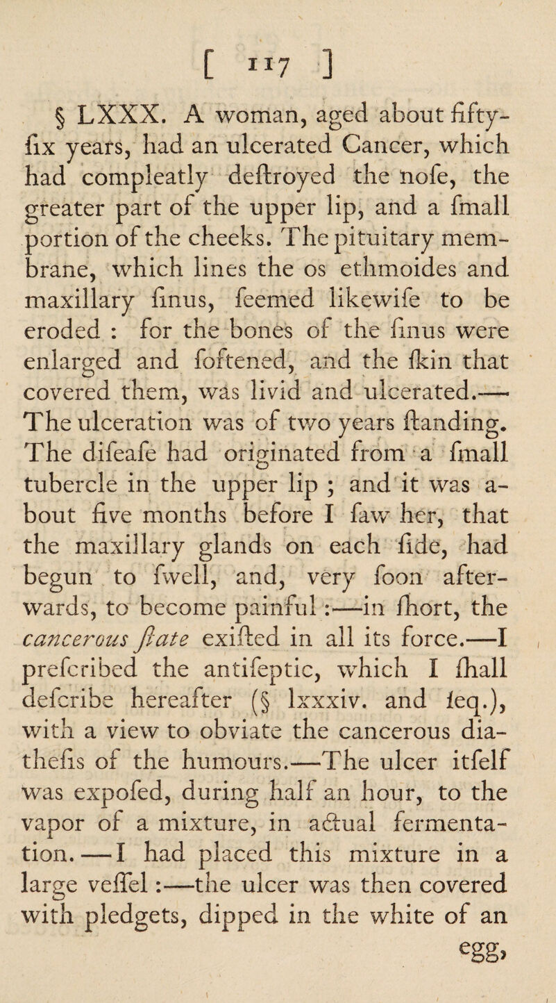 [ “7 ] § LXXX. A woman, aged about fifty- lix years, had an ulcerated Cancer, which had compleatly deftroyed the nofe, the greater part of the upper lip, and a fmall oortion of the cheeks. The pituitary mera- Drane, which lines the os ethmoides and maxillary finus, feemed likewife to be eroded : for the bones of the finus were enlarged and foftened, and the fkin that covered them, was livid and ulcerated.— The ulceration v/as of two years Handing. The difeafe had originated from a fmall tubercle in the upper lip ; and it was a- bout five months before I faw her, that the maxillary glands on each fide, had begun to fwell, and, very foon after¬ wards, to become painful:—in fhort, the cancerous fiats exifted in all its force.—I prefcribed the antifeptic, which I fhall defcribe hereafter (§ Ixxxiv. and leq.), with a view to obviate the cancerous dia- thefis of the humours.—The ulcer itfelf was expofed, during half an hour, to the vapor of a mixture, in aftual fermenta¬ tion.— I had placed this mixture in a large veflel:—the ulcer was then covered with pledgets, dipped in the white of an egg> l I I