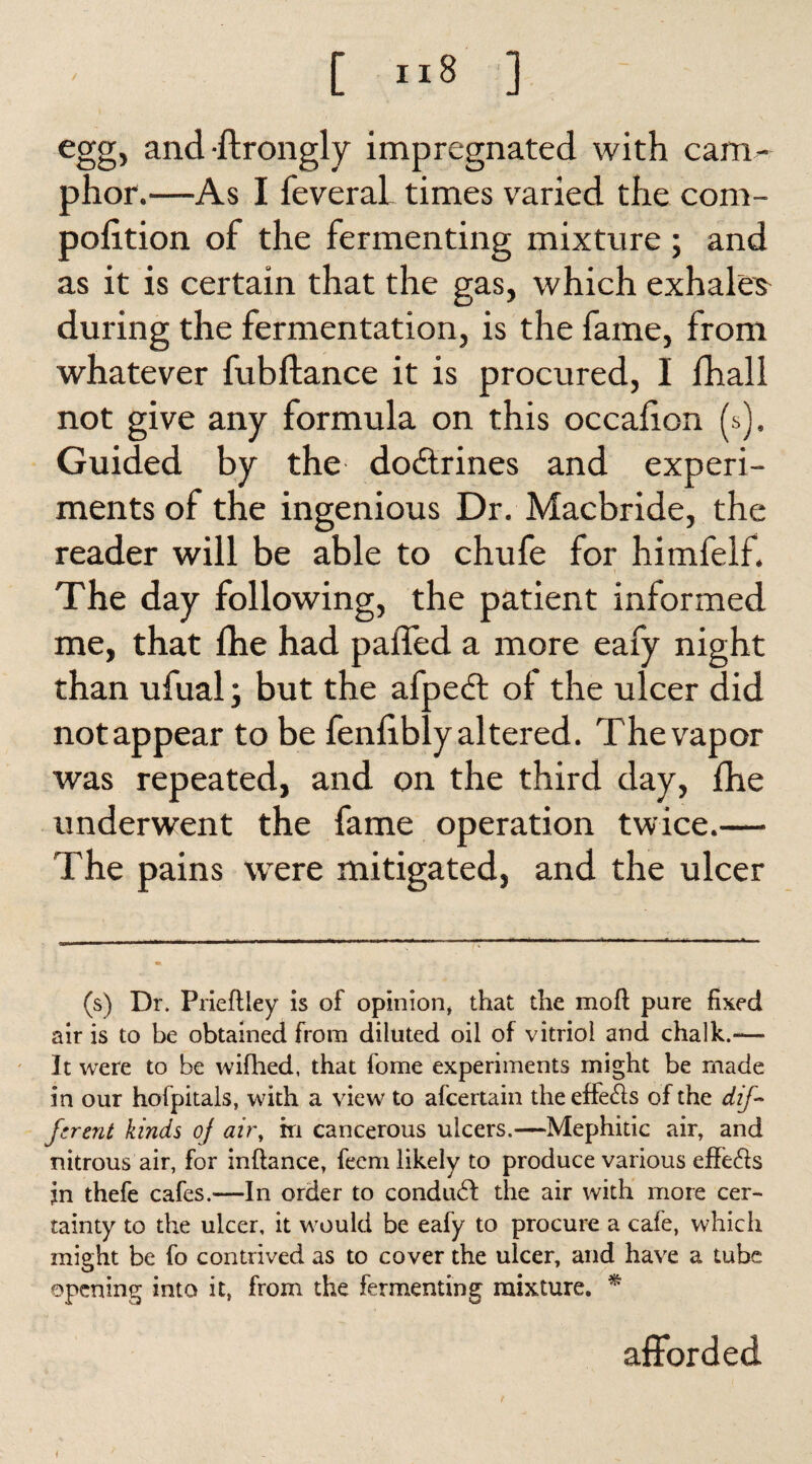 egg, and ftrongly impregnated with cam¬ phor.—As I feveraL times varied the com- pofition of the fermenting mixture; and as it is certain that the gas, which exhales during the fermentation, is the fame, from whatever fubftance it is procured, I fhall not give any formula on this occafion (s). Guided by the doctrines and experi¬ ments of the ingenious Dr. Macbride, the reader will be able to chufe for himfelf. The day following, the patient informed me, that fhe had paffed a more eafy night than ufual; but the afpedt oi the ulcer did not appear to be fenfibly altered. The vapor was repeated, and on the third day, fhe underwent the fame operation twice.— The pains were mitigated, and the ulcer (s) Dr. Prieftiey is of opinion* that the mofl: pure fixed air is to be obtained from diluted oil of vitriol and chalk.-— It were to be wifhed, that fome experiments might be made in our hofpitals, with a view to afcertain the effefts of the dif¬ ferent kinds of air, m cancerous ulcers.—Mephitic air, and nitrous air, for inftance, feem likely to produce various effefts jn thefe cafes.—In order to conduct the air with more cer¬ tainty to the ulcer, it would be eafy to procure a cafe, which might be fo contrived as to cover the ulcer, and have a tube opening into it, from the fermenting mixture. * afforded 1