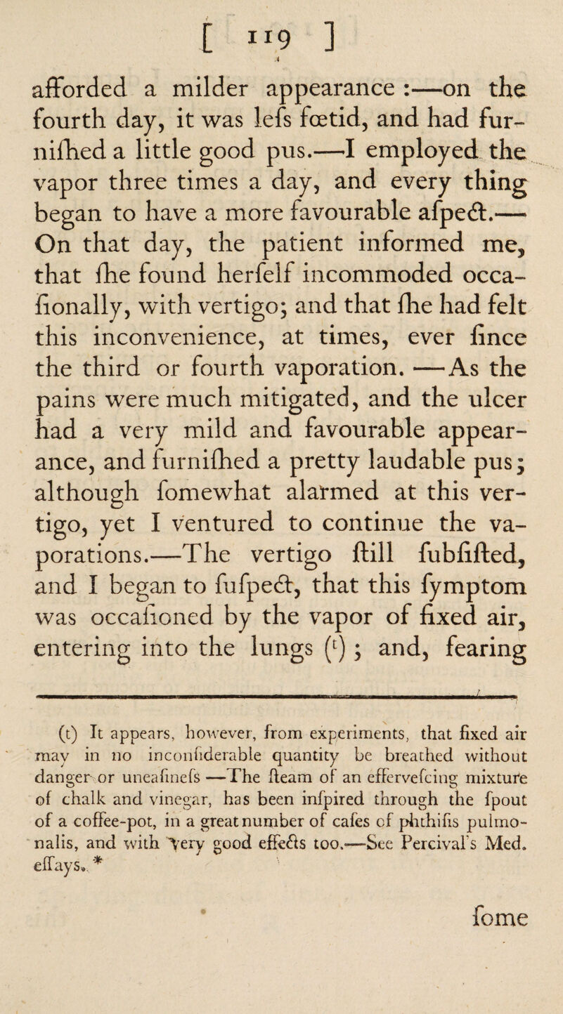 [ -9 ] A afforded a milder appearance :—on the fourth day, it was lefs fcetid, and had fur- nifheda little good pus.—I employed the vapor three times a day, and every thing began to have a more favourable afpeft.—• On that day, the patient informed me, that fhe found herfelf incommoded occa- fionally, with vertigo; and that fhe had felt this inconvenience, at times, ever fince the third or fourth vaporation. —As the pains were much mitigated, and the ulcer had a very mild and favourable appear¬ ance, and furnifhed a pretty laudable pus; although fomewhat alarmed at this ver¬ tigo, yet I ventured to continue the va- porations.—The vertigo ftill fubfifted, and I began to fufpedt, that this fymptom was occahoned by the vapor of fixed air, entering into the lungs (c); and, fearing (t) It appears, however, from experiments, that fixed air may in no inconfiderable quantity be breathed without danger or uneafinefs —The fleam of an effervefcing mixture of chalk and vinegar, has been infpired through the fpout of a coffee-pot, in a great number of cafes cf phthifis pulmo- nalis, and with \ery good effe&s too.-—See Fercival's Med, effays. *