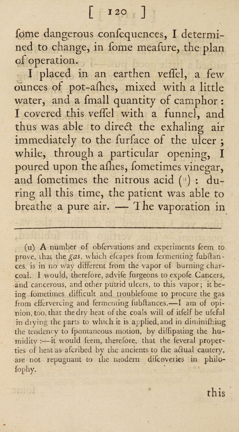 I fome dangerous confequences, I determi¬ ned to change, in fome meafure, the plan of operation. I placed in an earthen veffel, a few ounces of pot-afhes, mixed with a little water, and a fmall quantity of camphor : I covered this velfel with a funnel, and thus was able to diredl the exhaling air immediately to the furface of the ulcer ; while, through a particular opening, I poured upon the afhes, fometimes vinegar, and fometimes the nitrous acid (u) : du¬ ring all this time, the patient was able to breathe a pure air. — The vaporation in (u) A number of obfcrvations and experiments feem to prove, that the gas, which efcapes from fermenting fubflan- ces, is in no way different Irom the vapor of burning char¬ coal. I would, therefore, advife furgeons to expofe Cancers, and cancerous, and other putrid ulcers, to this vapor; it be¬ ing fometimes difficult and troublefome to procure the gas from effervercing and fermenting fubffances.—*1 am of opi¬ nion, too, that the dry heat of the coals will of itfelf be ufeful in drying the parts to winch it is applied, and in diminifhing the tendency to fpontaneous motion, by diffipating the hu- miditv —it would feem, therefore, that the feveral proper¬ ties of heat as afcribed by the ancients to the a£lual cautery, are not repugnant to die modern difcoveries in philo lopliy. this